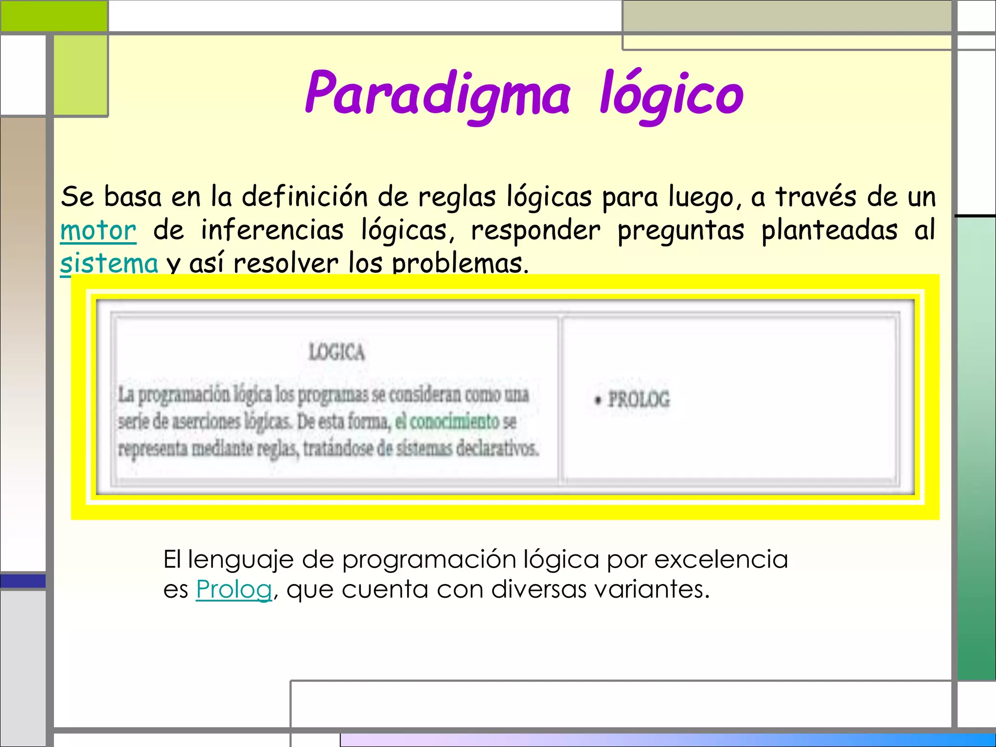 Paradigma lógico
Se basa en la definición de reglas lógicas para luego, a través de un
motor de inferencias lógicas, responder preguntas planteadas al
sistema y así resolver los problemas.
El lenguaje de programación lógica por excelencia
es Prolog, que cuenta con diversas variantes.
 