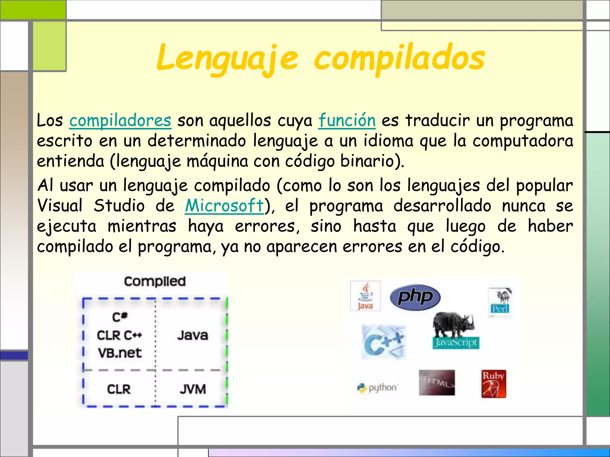 Lenguaje compilados
Los compiladores son aquellos cuya función es traducir un programa
escrito en un determinado lenguaje a un idioma que la computadora
entienda (lenguaje máquina con código binario).
Al usar un lenguaje compilado (como lo son los lenguajes del popular
Visual Studio de Microsoft), el programa desarrollado nunca se
ejecuta mientras haya errores, sino hasta que luego de haber
compilado el programa, ya no aparecen errores en el código.
 