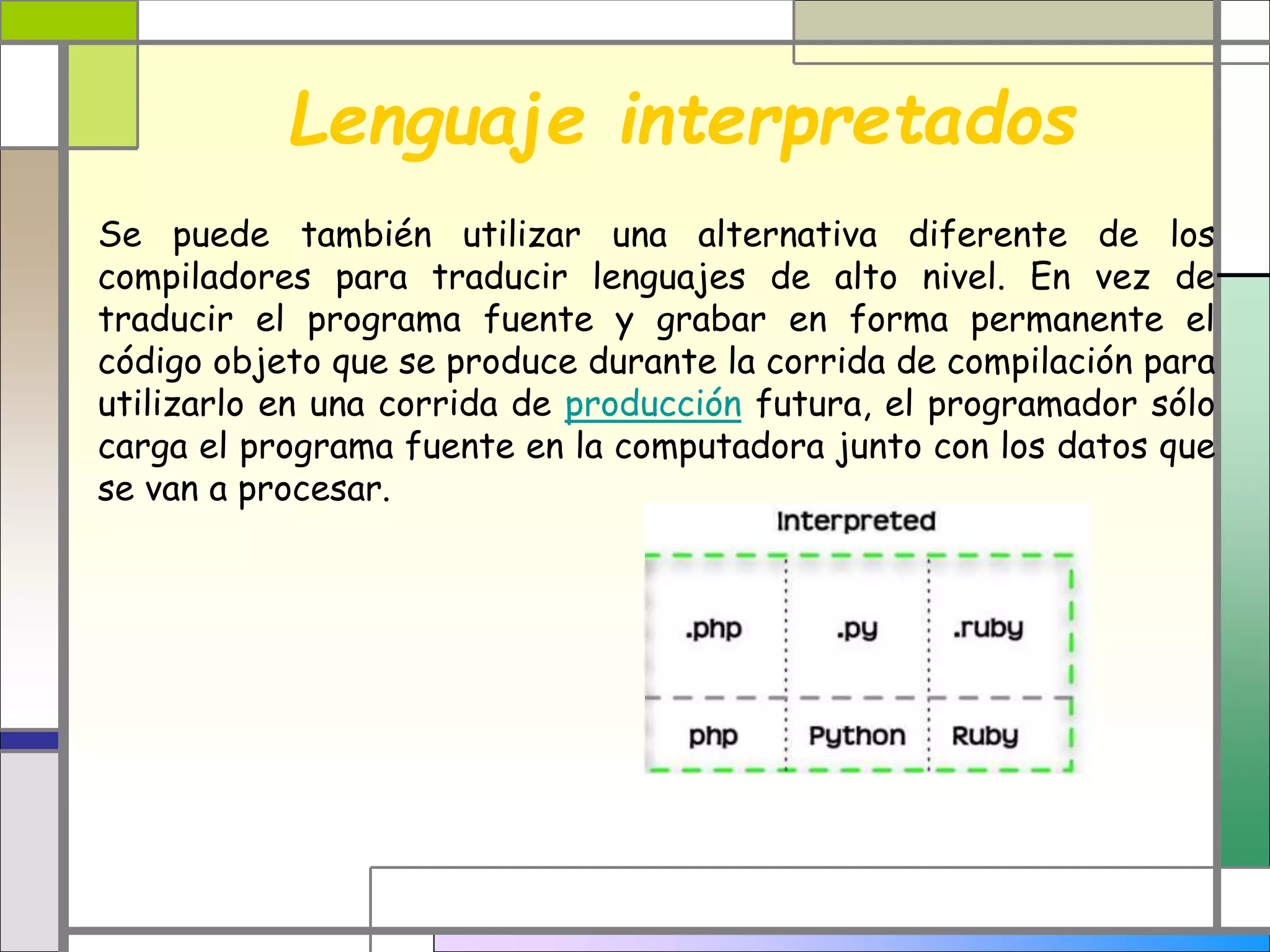 Lenguaje interpretados
Se puede también utilizar una alternativa diferente de los
compiladores para traducir lenguajes de alto nivel. En vez de
traducir el programa fuente y grabar en forma permanente el
código objeto que se produce durante la corrida de compilación para
utilizarlo en una corrida de producción futura, el programador sólo
carga el programa fuente en la computadora junto con los datos que
se van a procesar.
 