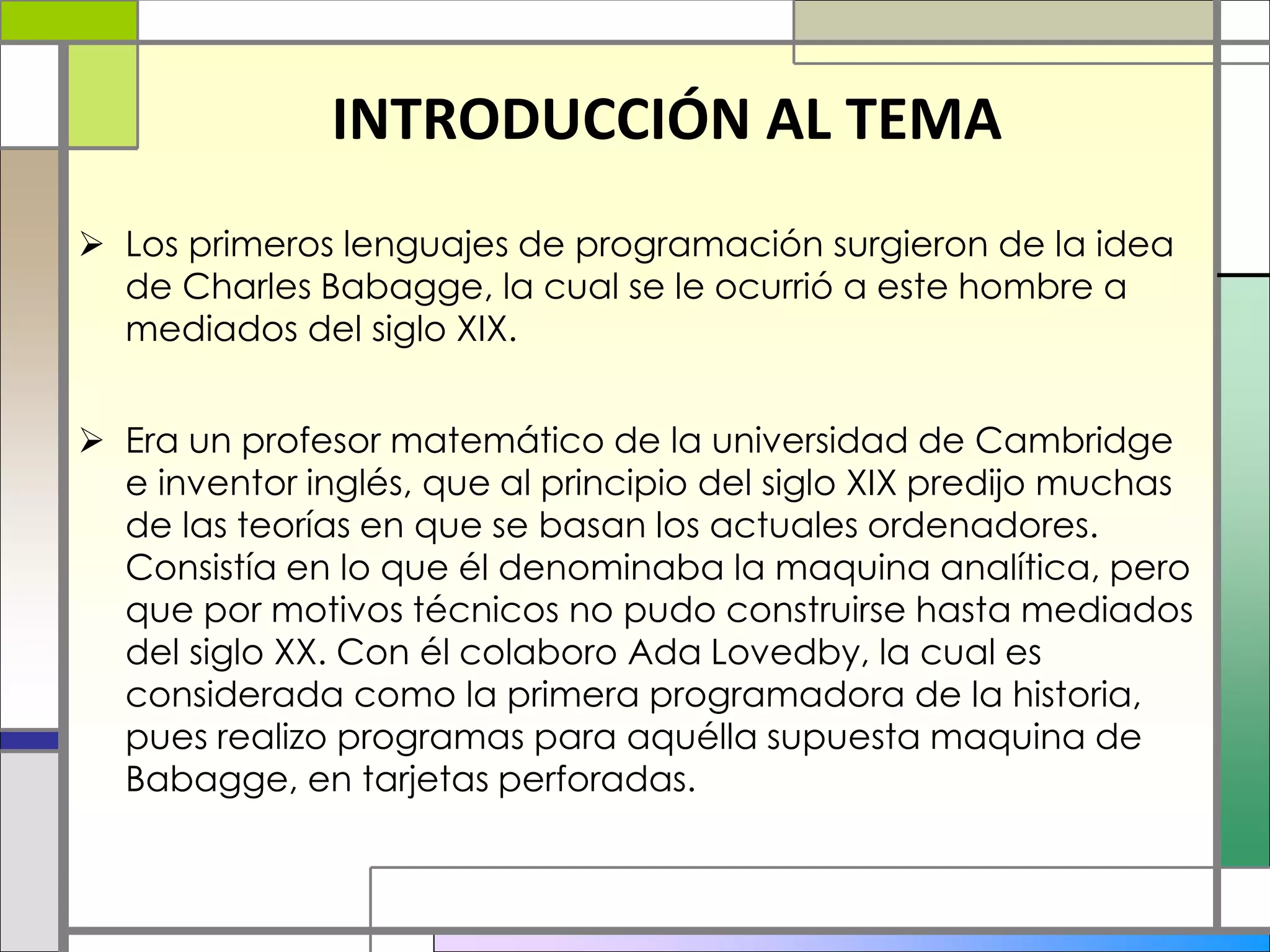 INTRODUCCIÓN AL TEMA
 Los primeros lenguajes de programación surgieron de la idea
de Charles Babagge, la cual se le ocurrió a este hombre a
mediados del siglo XIX.
 Era un profesor matemático de la universidad de Cambridge
e inventor inglés, que al principio del siglo XIX predijo muchas
de las teorías en que se basan los actuales ordenadores.
Consistía en lo que él denominaba la maquina analítica, pero
que por motivos técnicos no pudo construirse hasta mediados
del siglo XX. Con él colaboro Ada Lovedby, la cual es
considerada como la primera programadora de la historia,
pues realizo programas para aquélla supuesta maquina de
Babagge, en tarjetas perforadas.
 