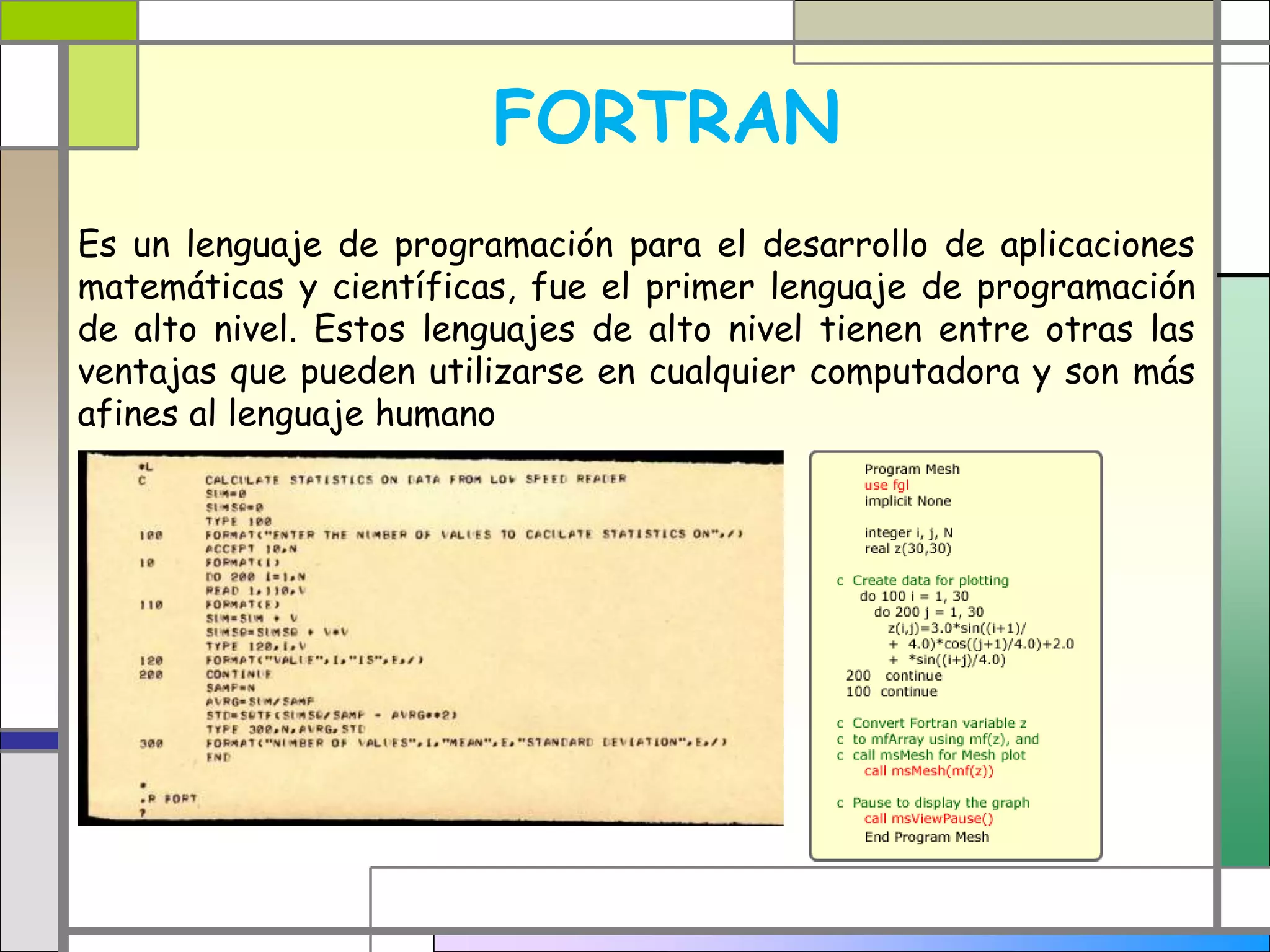 FORTRAN
Es un lenguaje de programación para el desarrollo de aplicaciones
matemáticas y científicas, fue el primer lenguaje de programación
de alto nivel. Estos lenguajes de alto nivel tienen entre otras las
ventajas que pueden utilizarse en cualquier computadora y son más
afines al lenguaje humano
 