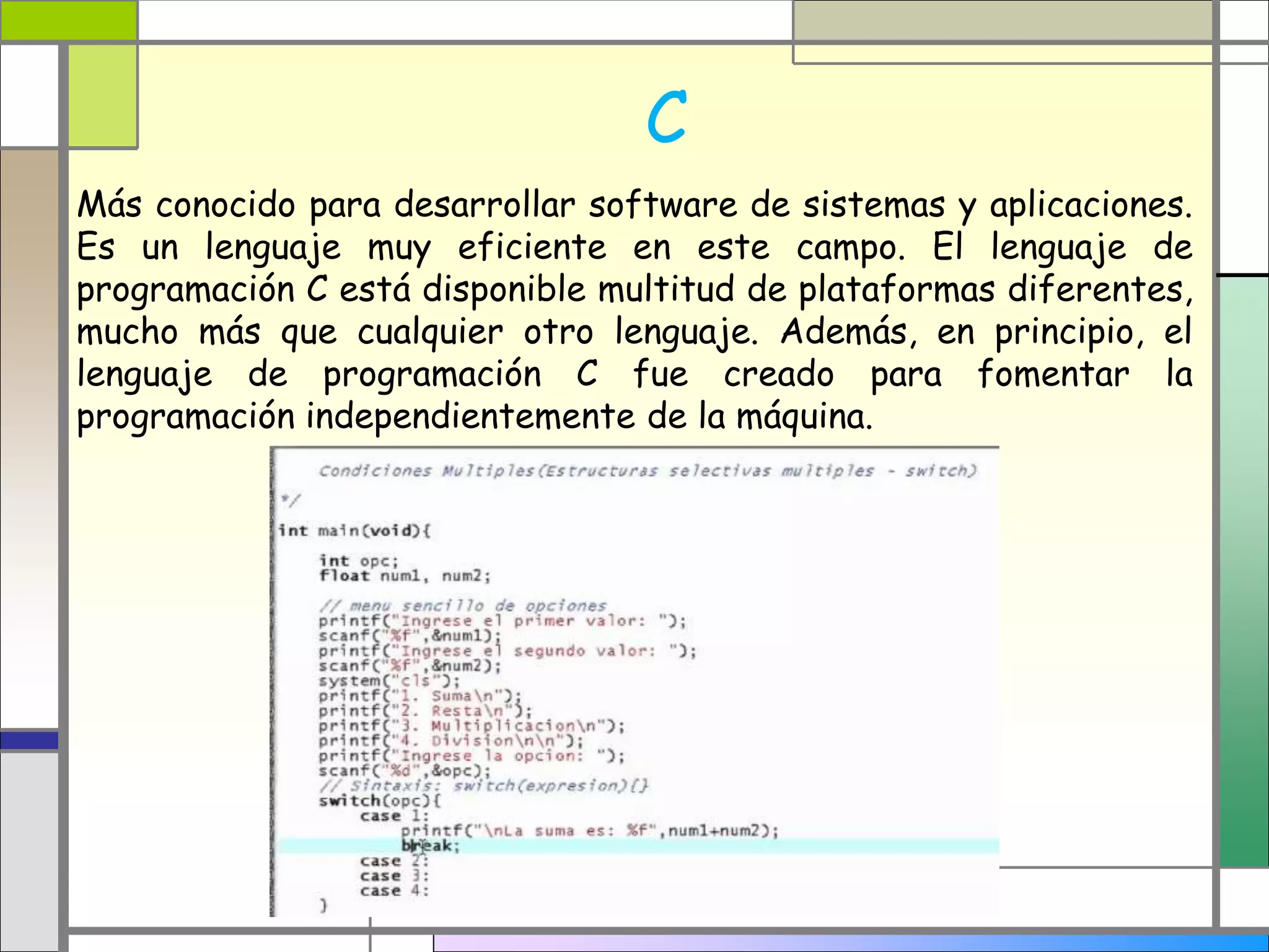 C
Más conocido para desarrollar software de sistemas y aplicaciones.
Es un lenguaje muy eficiente en este campo. El lenguaje de
programación C está disponible multitud de plataformas diferentes,
mucho más que cualquier otro lenguaje. Además, en principio, el
lenguaje de programación C fue creado para fomentar la
programación independientemente de la máquina.
 