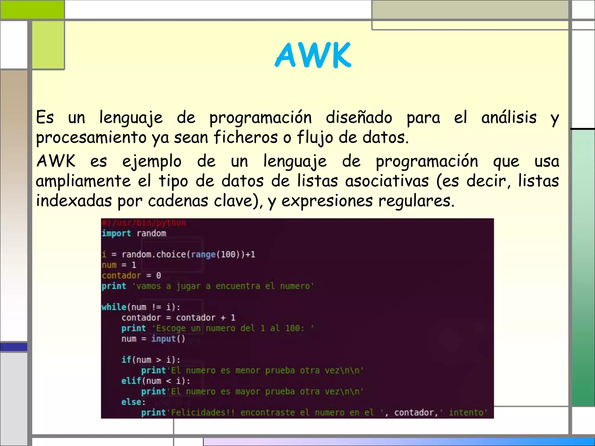 AWK
Es un lenguaje de programación diseñado para el análisis y
procesamiento ya sean ficheros o flujo de datos.
AWK es ejemplo de un lenguaje de programación que usa
ampliamente el tipo de datos de listas asociativas (es decir, listas
indexadas por cadenas clave), y expresiones regulares.
 