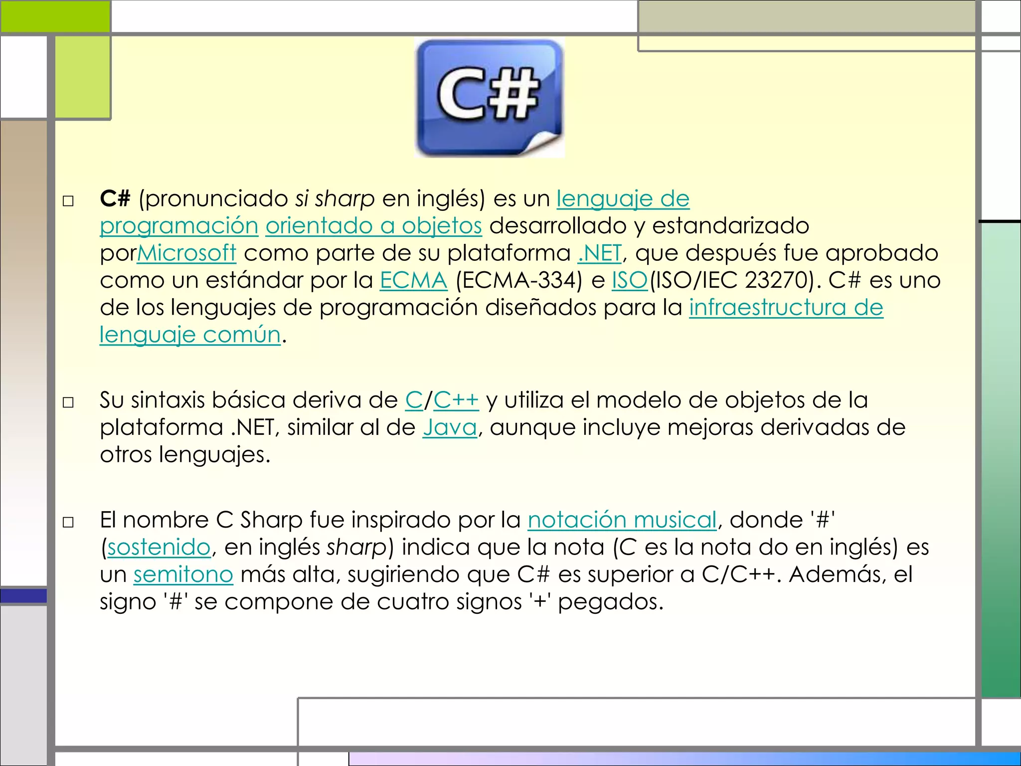 □ C# (pronunciado si sharp en inglés) es un lenguaje de
programación orientado a objetos desarrollado y estandarizado
porMicrosoft como parte de su plataforma .NET, que después fue aprobado
como un estándar por la ECMA (ECMA-334) e ISO(ISO/IEC 23270). C# es uno
de los lenguajes de programación diseñados para la infraestructura de
lenguaje común.
□ Su sintaxis básica deriva de C/C++ y utiliza el modelo de objetos de la
plataforma .NET, similar al de Java, aunque incluye mejoras derivadas de
otros lenguajes.
□ El nombre C Sharp fue inspirado por la notación musical, donde '#'
(sostenido, en inglés sharp) indica que la nota (C es la nota do en inglés) es
un semitono más alta, sugiriendo que C# es superior a C/C++. Además, el
signo '#' se compone de cuatro signos '+' pegados.
 