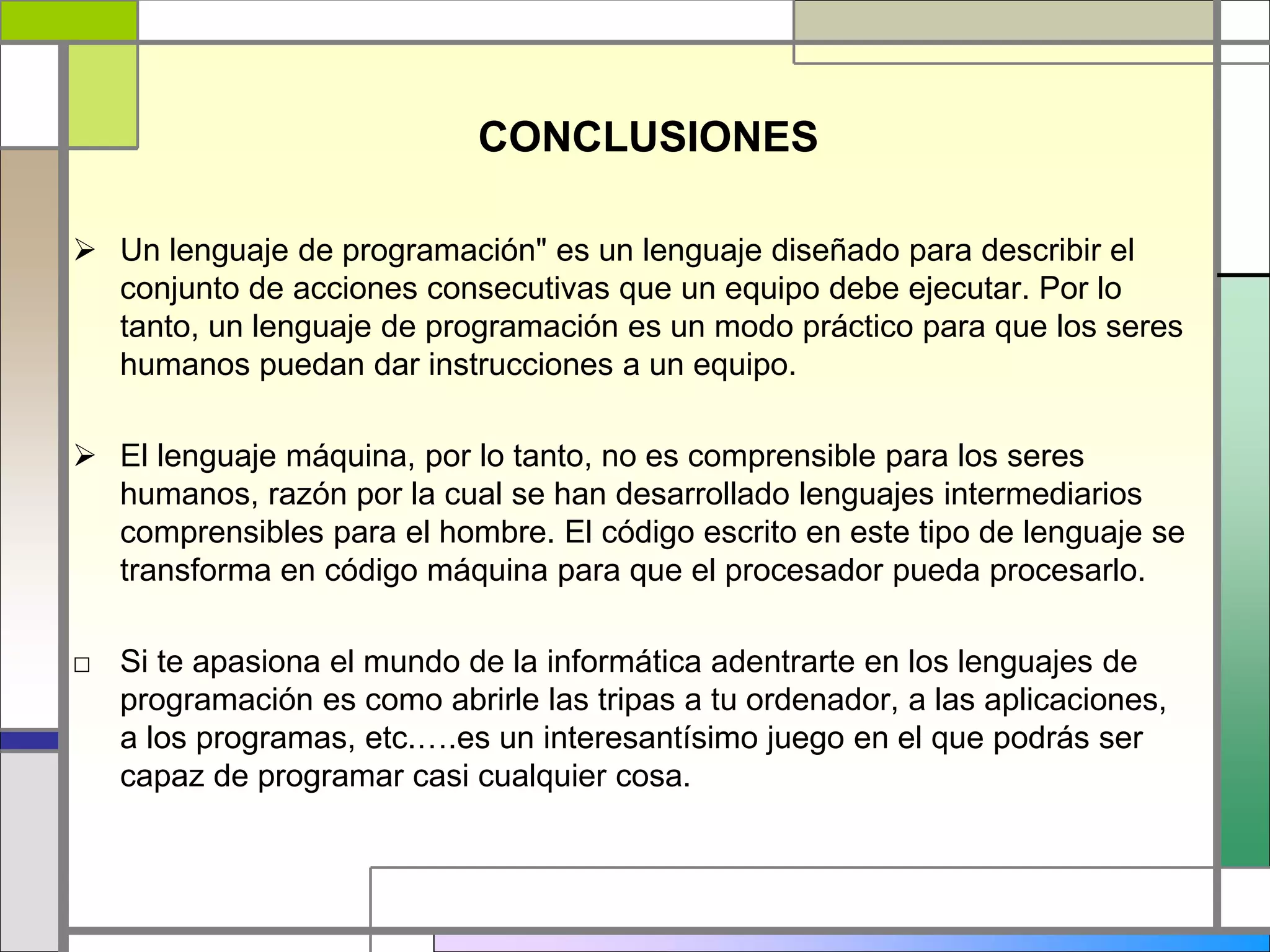 CONCLUSIONES
 Un lenguaje de programación" es un lenguaje diseñado para describir el
conjunto de acciones consecutivas que un equipo debe ejecutar. Por lo
tanto, un lenguaje de programación es un modo práctico para que los seres
humanos puedan dar instrucciones a un equipo.
 El lenguaje máquina, por lo tanto, no es comprensible para los seres
humanos, razón por la cual se han desarrollado lenguajes intermediarios
comprensibles para el hombre. El código escrito en este tipo de lenguaje se
transforma en código máquina para que el procesador pueda procesarlo.
□ Si te apasiona el mundo de la informática adentrarte en los lenguajes de
programación es como abrirle las tripas a tu ordenador, a las aplicaciones,
a los programas, etc.….es un interesantísimo juego en el que podrás ser
capaz de programar casi cualquier cosa.
 