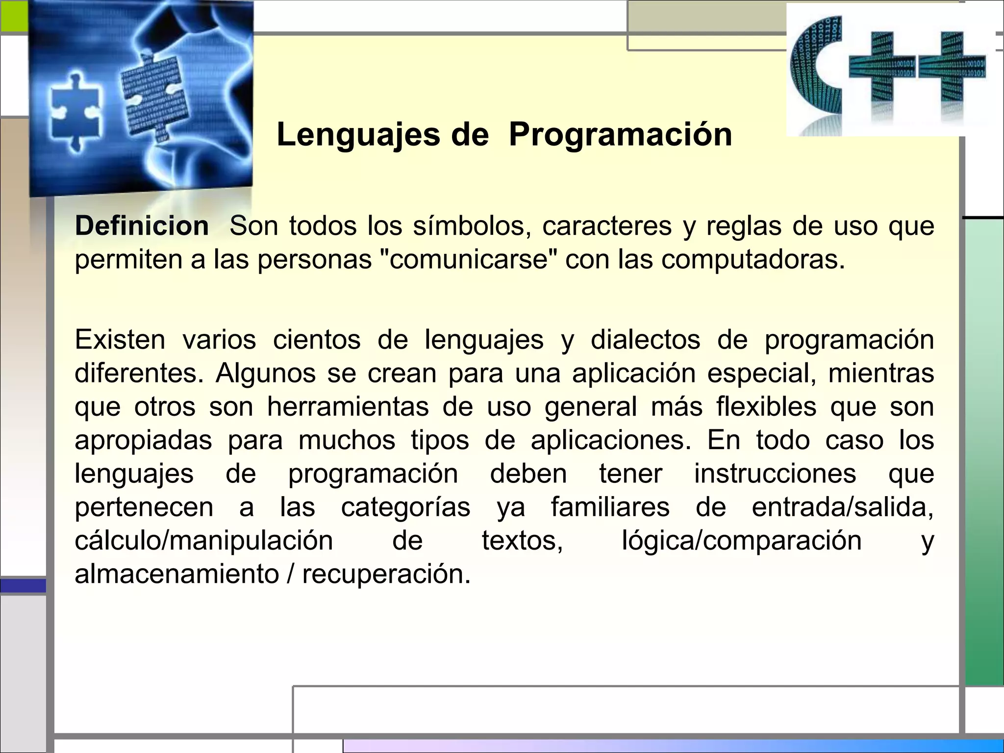 Lenguajes de Programación
Definicion Son todos los símbolos, caracteres y reglas de uso que
permiten a las personas "comunicarse" con las computadoras.
Existen varios cientos de lenguajes y dialectos de programación
diferentes. Algunos se crean para una aplicación especial, mientras
que otros son herramientas de uso general más flexibles que son
apropiadas para muchos tipos de aplicaciones. En todo caso los
lenguajes de programación deben tener instrucciones que
pertenecen a las categorías ya familiares de entrada/salida,
cálculo/manipulación de textos, lógica/comparación y
almacenamiento / recuperación.
 