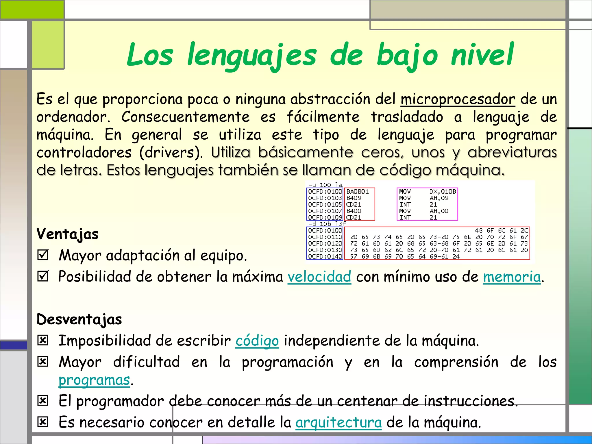 Los lenguajes de bajo nivel
Es el que proporciona poca o ninguna abstracción del microprocesador de un
ordenador. Consecuentemente es fácilmente trasladado a lenguaje de
máquina. En general se utiliza este tipo de lenguaje para programar
controladores (drivers). Utiliza básicamente ceros, unos y abreviaturas
de letras. Estos lenguajes también se llaman de código máquina.
Ventajas
 Mayor adaptación al equipo.
 Posibilidad de obtener la máxima velocidad con mínimo uso de memoria.
Desventajas
 Imposibilidad de escribir código independiente de la máquina.
 Mayor dificultad en la programación y en la comprensión de los
programas.
 El programador debe conocer más de un centenar de instrucciones.
 Es necesario conocer en detalle la arquitectura de la máquina.
 