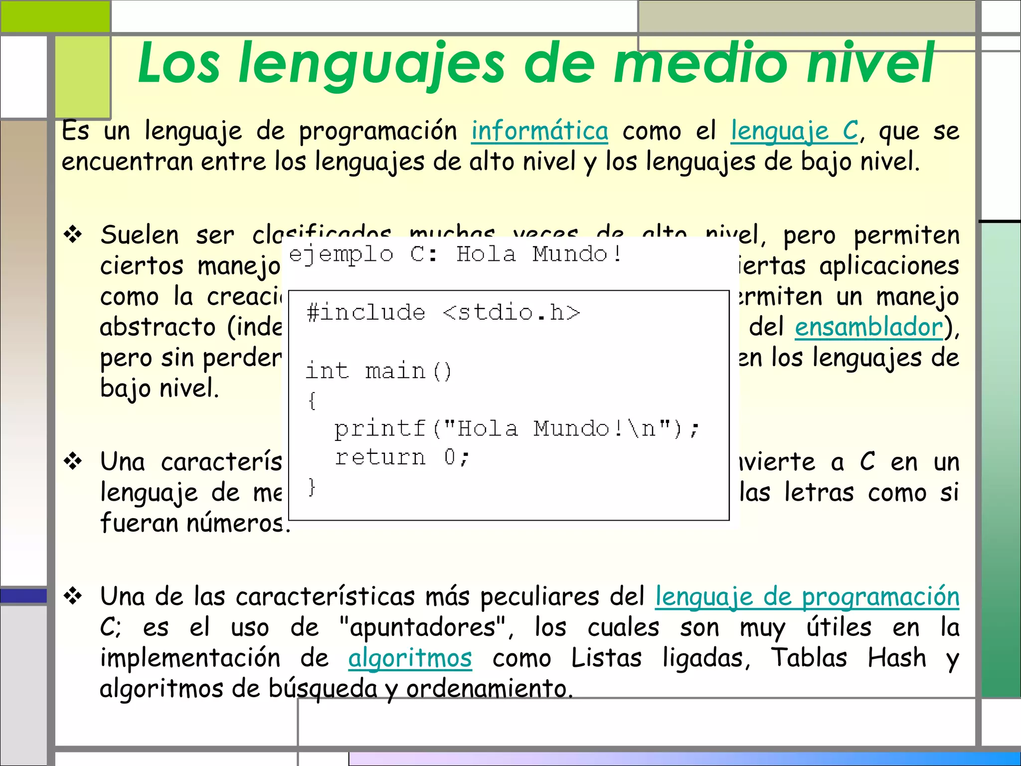 Los lenguajes de medio nivel
Es un lenguaje de programación informática como el lenguaje C, que se
encuentran entre los lenguajes de alto nivel y los lenguajes de bajo nivel.
 Suelen ser clasificados muchas veces de alto nivel, pero permiten
ciertos manejos de bajo nivel. Son precisos para ciertas aplicaciones
como la creación de sistemas operativos, ya que permiten un manejo
abstracto (independiente de la máquina, a diferencia del ensamblador),
pero sin perder mucho del poder y eficiencia que tienen los lenguajes de
bajo nivel.
 Una característica distintiva, por ejemplo, que convierte a C en un
lenguaje de medio nivel es que es posible manejar las letras como si
fueran números.
 Una de las características más peculiares del lenguaje de programación
C; es el uso de "apuntadores", los cuales son muy útiles en la
implementación de algoritmos como Listas ligadas, Tablas Hash y
algoritmos de búsqueda y ordenamiento.
 