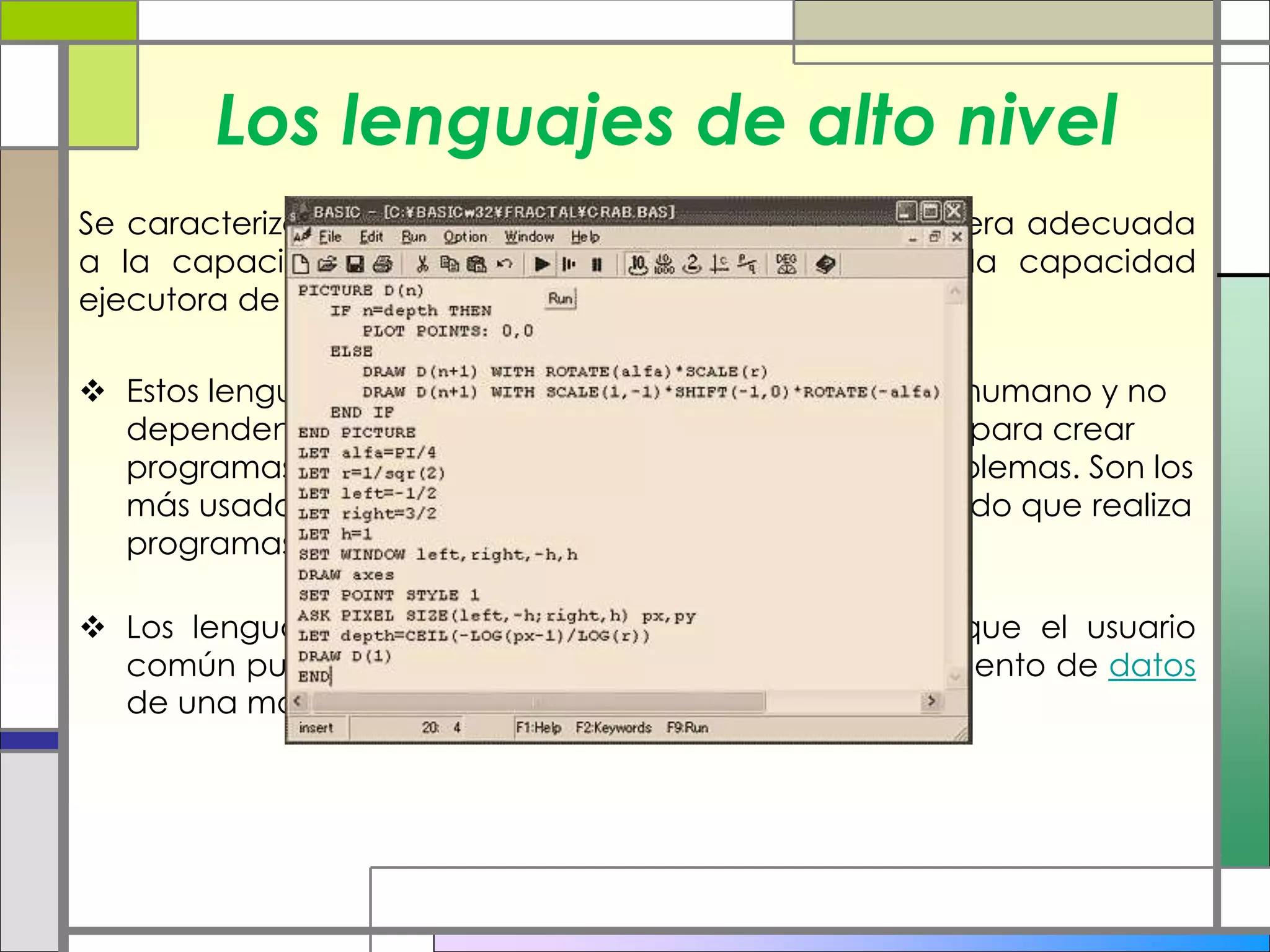 Los lenguajes de alto nivel
Se caracterizan por expresar los algoritmos de una manera adecuada
a la capacidad cognitiva humana, en lugar de a la capacidad
ejecutora de las máquinas.
 Estos lenguajes son más parecidos al lenguaje natural humano y no
dependen de la máquina y sirven fundamentalmente para crear
programas informáticos que solucionan diferentes problemas. Son los
más usados por los programadores y por todo del mundo que realiza
programas informáticos.
 Los lenguajes de muy alto nivel se crearon para que el usuario
común pudiese solucionar tal problema de procesamiento de datos
de una manera más fácil y rápida.
 