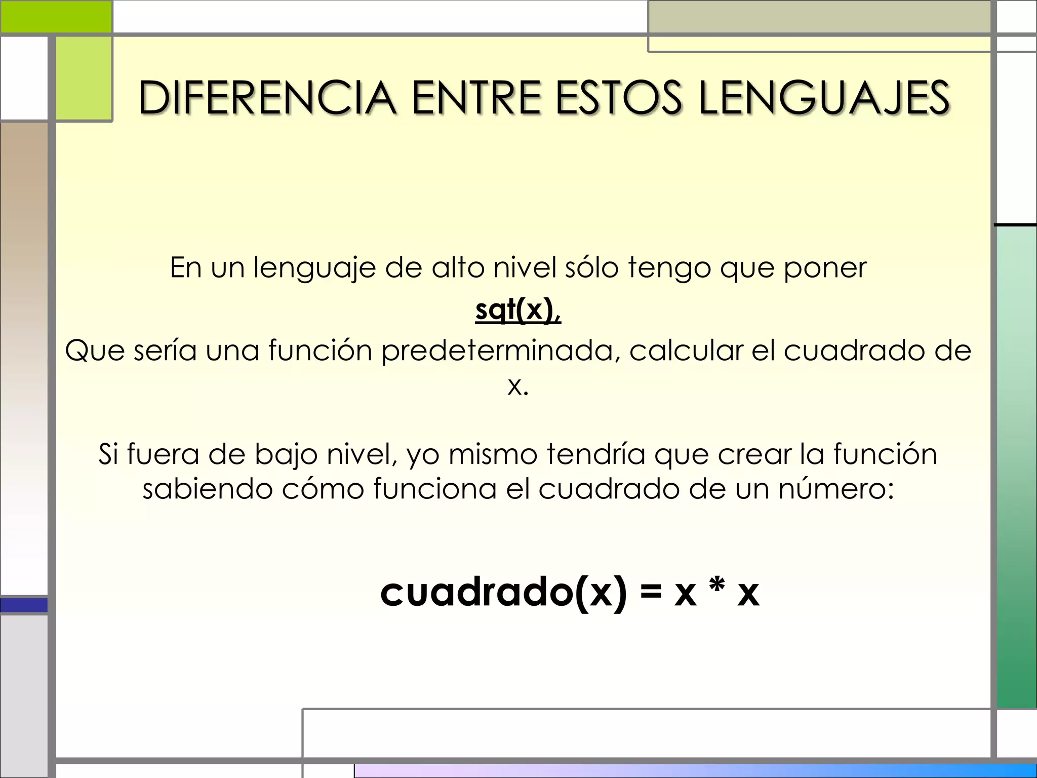 DIFERENCIA ENTRE ESTOS LENGUAJES
En un lenguaje de alto nivel sólo tengo que poner
sqt(x),
Que sería una función predeterminada, calcular el cuadrado de
x.
Si fuera de bajo nivel, yo mismo tendría que crear la función
sabiendo cómo funciona el cuadrado de un número:
cuadrado(x) = x * x
 