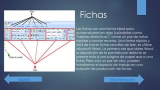Fichas
Más información
Las fichas son una forma ideal para
autoevaluarse en algo (usándolas como
"tarjetas didácticas"), tomar un par de notas
rápidas o anotar recetas. Una forma rápida y
fácil de hacer fichas sencillas de leer, es utilizar
Microsoft Word. La primera vez que abres Word,
la disposición de la pantalla por defecto se
parece más a una página de papel que a una
ficha. Pero con un par de clics, puedes
transformar el espacio de trabajo en una
estación de producción de fichas.
regresar
 