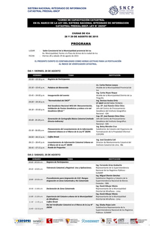 SISTEMA NACIONAL INTEGRADO DE INFORMACION
CATASTRAL PREDIAL-SNCP
“CURSO DE CAPACITACIÓN CATASTRAL
EN EL MARCO DE LA LEY DEL SISTEMA NACIONAL INTEGRADO DE INFORMACION
CATASTRAL PREDIAL-SNCP. LEY N° 28294”
CIUDAD DE ICA
28 Y 29 DE AGOSTO DE 2015
PROGRAMA
LUGAR : Salón Consistorial de la Municipalidad provincial de Ica
Av. Municipalidad, frente a la Plaza de Armas de la ciudad de Ica
FECHA : Viernes 28 y sábado 29 de agosto de 2015
EL PRESENTE EVENTO ES CONTABILIZADO COMO HORAS LECTIVAS PARA LA POSTULACIÓN
AL ÍNDICE DE VERIFICADOR CATASTRAL.
DIA 1: VIERNES, 28 DE AGOSTO
HORARIO TEMA INSTITUCION
03:00 – 03:30 p.m. Registro de Participantes
03:30 – 03:45 p.m. Palabras de Bienvenida
Lic. Carlos Ramos Loayza
Alcalde de la Municipalidad Provincial de
Ica
03:45 – 04:00 p.m. Inauguración del evento
Ing. Carlos Reyes Roque
Alcalde de la Municipalidad Distrito de La
Tinguiña
04:00 – 04:30 p.m.
“Normatividad del SNCP” Ing. Denisse Avalos Ortiz
ST SNCP-SECRETARIA TECNICA
04:30 – 05:00 p.m.
Red Geodésica Nacional WGS 84: Monumentación,
Validación de Puntos Geodésicos y enlace a la red
Geodésica Oficial ”
Cap. EP. José Ramón Chire Chira
Jefe del Centro de Procesamiento
Geodésico del Instituto Geográfico
Nacional - IGN
05:00 - 05:30 p.m.
Generación de Cartografía Básica Catastral (método
Directo-indirecto)
Cap. EP. José Ramón Chire Chira
Jefe del Centro de Procesamiento
Geodésico del Instituto Geográfico
Nacional - IGN
05:30 - 06:00 p.m.
Planeamiento del Levantamiento de la Información
Catastral Urbana en el Marco de la Ley N° 28294.
Ing. Betsy Morales Cruz
Subdirector de Catastro del Organismo de
Formalización de la Propiedad Informal -
COFOPRI
06:00 – 06:15 p.m. Coffee Break
06:15 – 06:45 p.m. Levantamiento de Información Catastral Urbana en
el Marco de la Ley N° 28294
Ing. José Zanabria Coli
Director de Mantenimiento Catastral del
Instituto Catastral de Lima - ICL
06:45 – 07:15 p.m. Rueda de Preguntas
DIA 2: SABADO, 29 DE AGOSTO
HORARIO TEMA INSTITUCION
09:00 - 09:30 a.m. Registro de Participantes
09:30 - 10:00 a.m.
Tolerancia Catastral y Registral. Uso y Aplicaciones.
Ing. Fernando Arias Azabache
Representante de la Superintendencia
Nacional de los Registros Públicos -
SUNARP
10:00 - 10:30 a.m.
Procedimiento para Asignación de CUC: Rangos
Asignación en Zona Catastrada y No Catastrada
Ing. Miguel Sherón Sánchez
Subdirector Registro y Catastro de la
Superintendencia Nacional de Bienes
Estatales - SBN
10:30 - 11:00 a.m. Declaración de Zona Catastrada
Ing. David Albujar Mesta
Representante de la Municipalidad
Distrital de Miraflores - Lima
11:00 - 11:30 a.m. Experiencia del Catastro urbano de la Municipalidad
de Miraflores
Ing. David Albujar Mesta
Representante de la Municipalidad
Distrital de Miraflores - Lima
11:30 – 11:45 p.m. Coffee Break
11:45 – 12:15 p.m.
Rol del Verificador Catastral en el Marco de la Ley N°
28294
Ing. Gladys Rojas León
Subdirectora Representante de la
Superintendencia Nacional de los Registros
Públicos -SUNARP
 