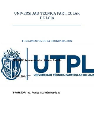 UNIVERSIDAD TECNICA PARTICULAR
DE LOJA
FUNDAMENTOS DE LA PROGRAMACION
NOMBRE: Leonardo Johao Alvarez Castillo
PARALELO: “D”
PROFESOR: Ing. Franco Guamán Bastidas
 