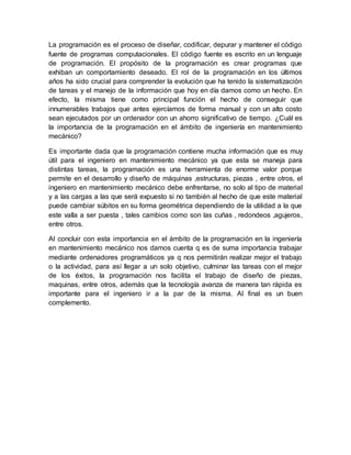 La programación es el proceso de diseñar, codificar, depurar y mantener el código
fuente de programas computacionales. El código fuente es escrito en un lenguaje
de programación. El propósito de la programación es crear programas que
exhiban un comportamiento deseado. El rol de la programación en los últimos
años ha sido crucial para comprender la evolución que ha tenido la sistematización
de tareas y el manejo de la información que hoy en día damos como un hecho. En
efecto, la misma tiene como principal función el hecho de conseguir que
innumerables trabajos que antes ejercíamos de forma manual y con un alto costo
sean ejecutados por un ordenador con un ahorro significativo de tiempo. ¿Cuál es
la importancia de la programación en el ámbito de ingeniería en mantenimiento
mecánico?
Es importante dada que la programación contiene mucha información que es muy
útil para el ingeniero en mantenimiento mecánico ya que esta se maneja para
distintas tareas, la programación es una herramienta de enorme valor porque
permite en el desarrollo y diseño de máquinas ,estructuras, piezas , entre otros, el
ingeniero en mantenimiento mecánico debe enfrentarse, no solo al tipo de material
y a las cargas a las que será expuesto si no también al hecho de que este material
puede cambiar súbitos en su forma geométrica dependiendo de la utilidad a la que
este valla a ser puesta , tales cambios como son las cuñas , redondeos ,agujeros,
entre otros.
Al concluir con esta importancia en el ámbito de la programación en la ingeniería
en mantenimiento mecánico nos damos cuenta q es de suma importancia trabajar
mediante ordenadores programáticos ya q nos permitirán realizar mejor el trabajo
o la actividad, para así llegar a un solo objetivo, culminar las tareas con el mejor
de los éxitos, la programación nos facilita el trabajo de diseño de piezas,
maquinas, entre otros, además que la tecnología avanza de manera tan rápida es
importante para el ingeniero ir a la par de la misma. Al final es un buen
complemento.
 