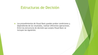 Estructuras de Decisión
 Los procedimientos de Visual Basic pueden probar condiciones y,
dependiendo de los resultados, realizar diferentes operaciones.
Entre las estructuras de decisión que acepta Visual Basic se
incluyen las siguientes
 