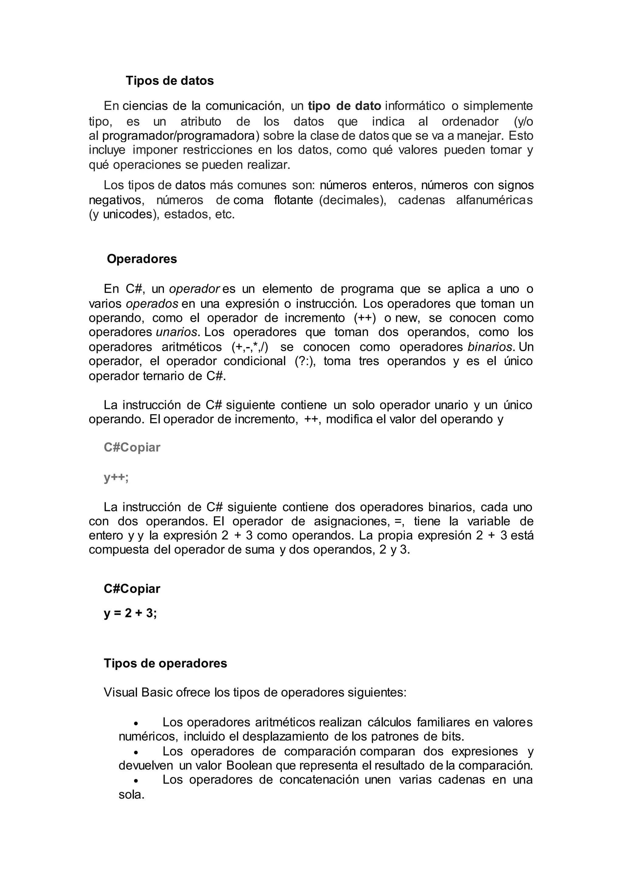 Tipos de datos
En ciencias de la comunicación, un tipo de dato informático o simplemente
tipo, es un atributo de los datos que indica al ordenador (y/o
al programador/programadora) sobre la clase de datos que se va a manejar. Esto
incluye imponer restricciones en los datos, como qué valores pueden tomar y
qué operaciones se pueden realizar.
Los tipos de datos más comunes son: números enteros, números con signos
negativos, números de coma flotante (decimales), cadenas alfanuméricas
(y unicodes), estados, etc.
Operadores
En C#, un operador es un elemento de programa que se aplica a uno o
varios operados en una expresión o instrucción. Los operadores que toman un
operando, como el operador de incremento (++) o new, se conocen como
operadores unarios. Los operadores que toman dos operandos, como los
operadores aritméticos (+,-,*,/) se conocen como operadores binarios. Un
operador, el operador condicional (?:), toma tres operandos y es el único
operador ternario de C#.
La instrucción de C# siguiente contiene un solo operador unario y un único
operando. El operador de incremento, ++, modifica el valor del operando y
C#Copiar
y++;
La instrucción de C# siguiente contiene dos operadores binarios, cada uno
con dos operandos. El operador de asignaciones, =, tiene la variable de
entero y y la expresión 2 + 3 como operandos. La propia expresión 2 + 3 está
compuesta del operador de suma y dos operandos, 2 y 3.
C#Copiar
y = 2 + 3;
Tipos de operadores
Visual Basic ofrece los tipos de operadores siguientes:
 Los operadores aritméticos realizan cálculos familiares en valores
numéricos, incluido el desplazamiento de los patrones de bits.
 Los operadores de comparación comparan dos expresiones y
devuelven un valor Boolean que representa el resultado de la comparación.
 Los operadores de concatenación unen varias cadenas en una
sola.
 