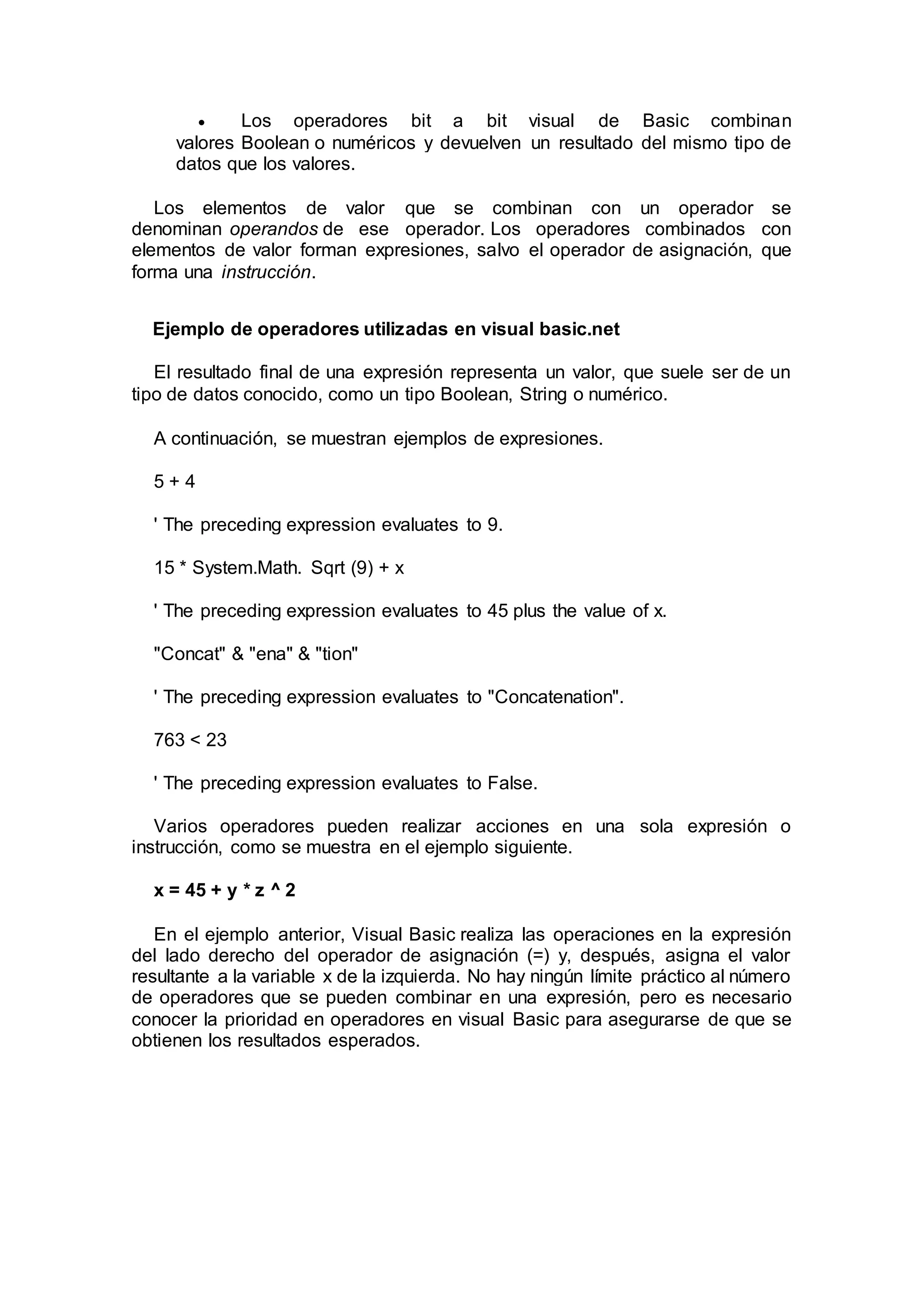  Los operadores bit a bit visual de Basic combinan
valores Boolean o numéricos y devuelven un resultado del mismo tipo de
datos que los valores.
Los elementos de valor que se combinan con un operador se
denominan operandos de ese operador. Los operadores combinados con
elementos de valor forman expresiones, salvo el operador de asignación, que
forma una instrucción.
Ejemplo de operadores utilizadas en visual basic.net
El resultado final de una expresión representa un valor, que suele ser de un
tipo de datos conocido, como un tipo Boolean, String o numérico.
A continuación, se muestran ejemplos de expresiones.
5 + 4
' The preceding expression evaluates to 9.
15 * System.Math. Sqrt (9) + x
' The preceding expression evaluates to 45 plus the value of x.
"Concat" & "ena" & "tion"
' The preceding expression evaluates to "Concatenation".
763 < 23
' The preceding expression evaluates to False.
Varios operadores pueden realizar acciones en una sola expresión o
instrucción, como se muestra en el ejemplo siguiente.
x = 45 + y * z ^ 2
En el ejemplo anterior, Visual Basic realiza las operaciones en la expresión
del lado derecho del operador de asignación (=) y, después, asigna el valor
resultante a la variable x de la izquierda. No hay ningún límite práctico al número
de operadores que se pueden combinar en una expresión, pero es necesario
conocer la prioridad en operadores en visual Basic para asegurarse de que se
obtienen los resultados esperados.
 