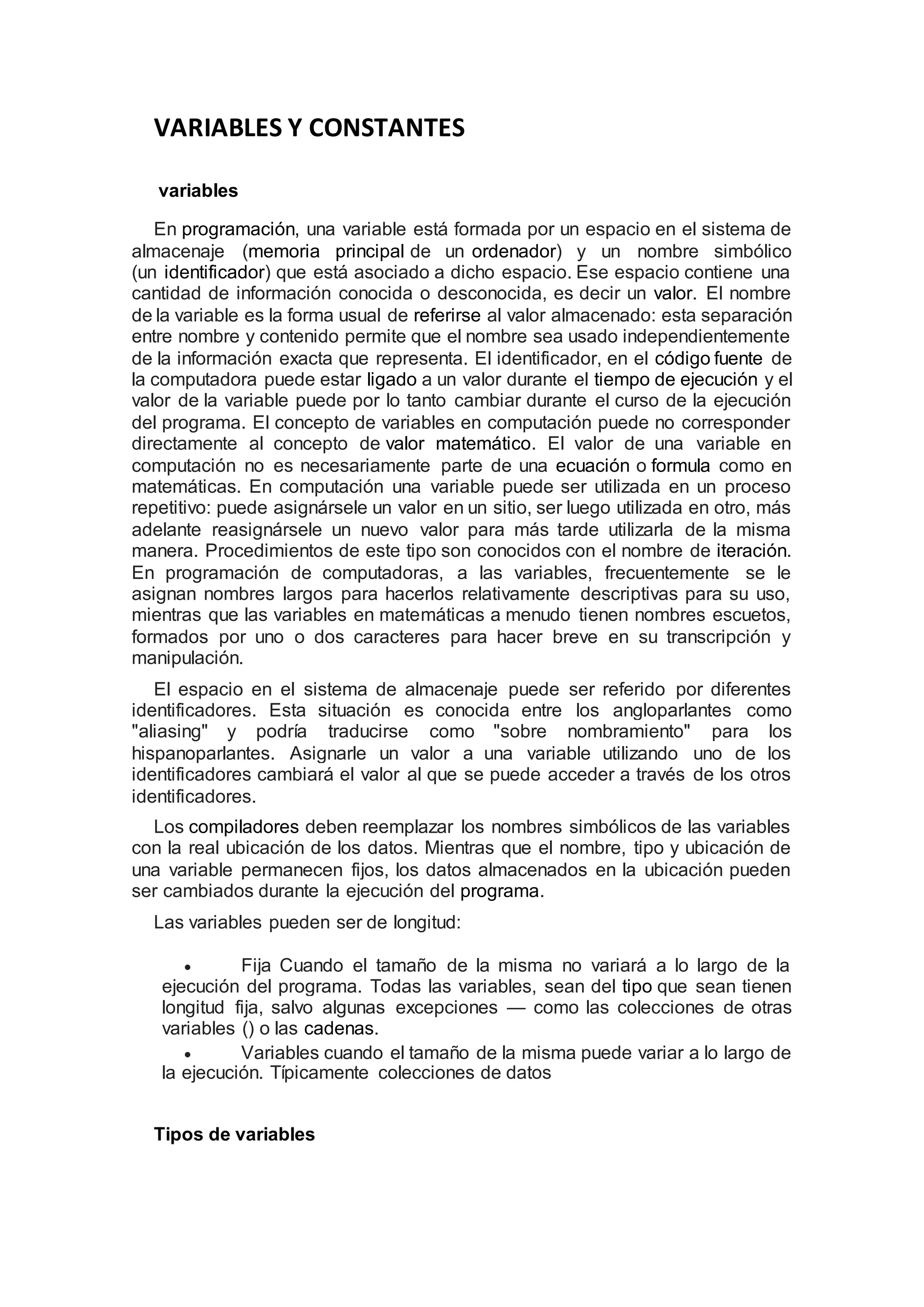VARIABLES Y CONSTANTES
variables
En programación, una variable está formada por un espacio en el sistema de
almacenaje (memoria principal de un ordenador) y un nombre simbólico
(un identificador) que está asociado a dicho espacio. Ese espacio contiene una
cantidad de información conocida o desconocida, es decir un valor. El nombre
de la variable es la forma usual de referirse al valor almacenado: esta separación
entre nombre y contenido permite que el nombre sea usado independientemente
de la información exacta que representa. El identificador, en el código fuente de
la computadora puede estar ligado a un valor durante el tiempo de ejecución y el
valor de la variable puede por lo tanto cambiar durante el curso de la ejecución
del programa. El concepto de variables en computación puede no corresponder
directamente al concepto de valor matemático. El valor de una variable en
computación no es necesariamente parte de una ecuación o formula como en
matemáticas. En computación una variable puede ser utilizada en un proceso
repetitivo: puede asignársele un valor en un sitio, ser luego utilizada en otro, más
adelante reasignársele un nuevo valor para más tarde utilizarla de la misma
manera. Procedimientos de este tipo son conocidos con el nombre de iteración.
En programación de computadoras, a las variables, frecuentemente se le
asignan nombres largos para hacerlos relativamente descriptivas para su uso,
mientras que las variables en matemáticas a menudo tienen nombres escuetos,
formados por uno o dos caracteres para hacer breve en su transcripción y
manipulación.
El espacio en el sistema de almacenaje puede ser referido por diferentes
identificadores. Esta situación es conocida entre los angloparlantes como
"aliasing" y podría traducirse como "sobre nombramiento" para los
hispanoparlantes. Asignarle un valor a una variable utilizando uno de los
identificadores cambiará el valor al que se puede acceder a través de los otros
identificadores.
Los compiladores deben reemplazar los nombres simbólicos de las variables
con la real ubicación de los datos. Mientras que el nombre, tipo y ubicación de
una variable permanecen fijos, los datos almacenados en la ubicación pueden
ser cambiados durante la ejecución del programa.
Las variables pueden ser de longitud:
 Fija Cuando el tamaño de la misma no variará a lo largo de la
ejecución del programa. Todas las variables, sean del tipo que sean tienen
longitud fija, salvo algunas excepciones — como las colecciones de otras
variables () o las cadenas.
 Variables cuando el tamaño de la misma puede variar a lo largo de
la ejecución. Típicamente colecciones de datos
Tipos de variables
 