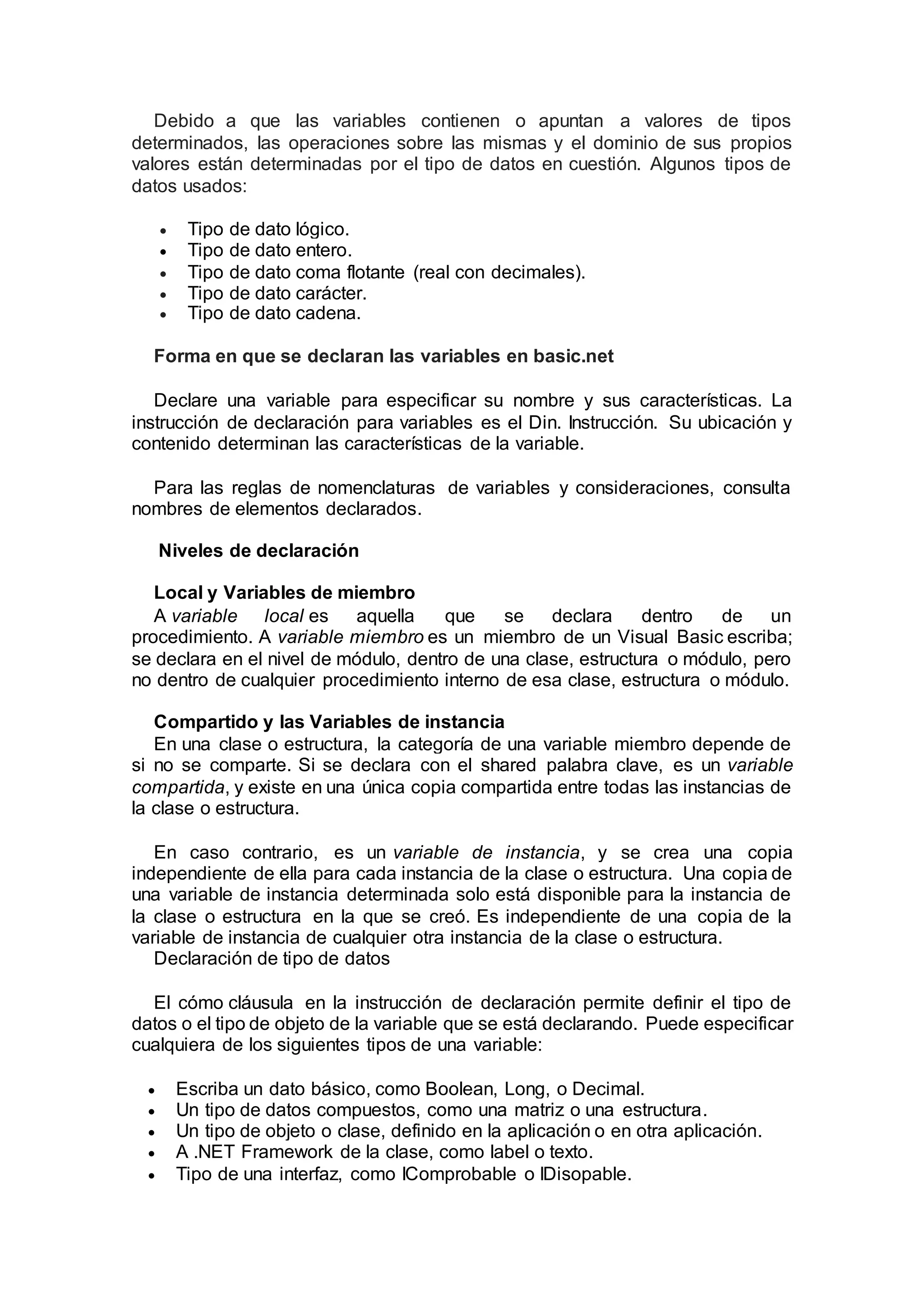 Debido a que las variables contienen o apuntan a valores de tipos
determinados, las operaciones sobre las mismas y el dominio de sus propios
valores están determinadas por el tipo de datos en cuestión. Algunos tipos de
datos usados:
 Tipo de dato lógico.
 Tipo de dato entero.
 Tipo de dato coma flotante (real con decimales).
 Tipo de dato carácter.
 Tipo de dato cadena.
Forma en que se declaran las variables en basic.net
Declare una variable para especificar su nombre y sus características. La
instrucción de declaración para variables es el Din. Instrucción. Su ubicación y
contenido determinan las características de la variable.
Para las reglas de nomenclaturas de variables y consideraciones, consulta
nombres de elementos declarados.
Niveles de declaración
Local y Variables de miembro
A variable local es aquella que se declara dentro de un
procedimiento. A variable miembro es un miembro de un Visual Basic escriba;
se declara en el nivel de módulo, dentro de una clase, estructura o módulo, pero
no dentro de cualquier procedimiento interno de esa clase, estructura o módulo.
Compartido y las Variables de instancia
En una clase o estructura, la categoría de una variable miembro depende de
si no se comparte. Si se declara con el shared palabra clave, es un variable
compartida, y existe en una única copia compartida entre todas las instancias de
la clase o estructura.
En caso contrario, es un variable de instancia, y se crea una copia
independiente de ella para cada instancia de la clase o estructura. Una copia de
una variable de instancia determinada solo está disponible para la instancia de
la clase o estructura en la que se creó. Es independiente de una copia de la
variable de instancia de cualquier otra instancia de la clase o estructura.
Declaración de tipo de datos
El cómo cláusula en la instrucción de declaración permite definir el tipo de
datos o el tipo de objeto de la variable que se está declarando. Puede especificar
cualquiera de los siguientes tipos de una variable:
 Escriba un dato básico, como Boolean, Long, o Decimal.
 Un tipo de datos compuestos, como una matriz o una estructura.
 Un tipo de objeto o clase, definido en la aplicación o en otra aplicación.
 A .NET Framework de la clase, como label o texto.
 Tipo de una interfaz, como IComprobable o IDisopable.
 