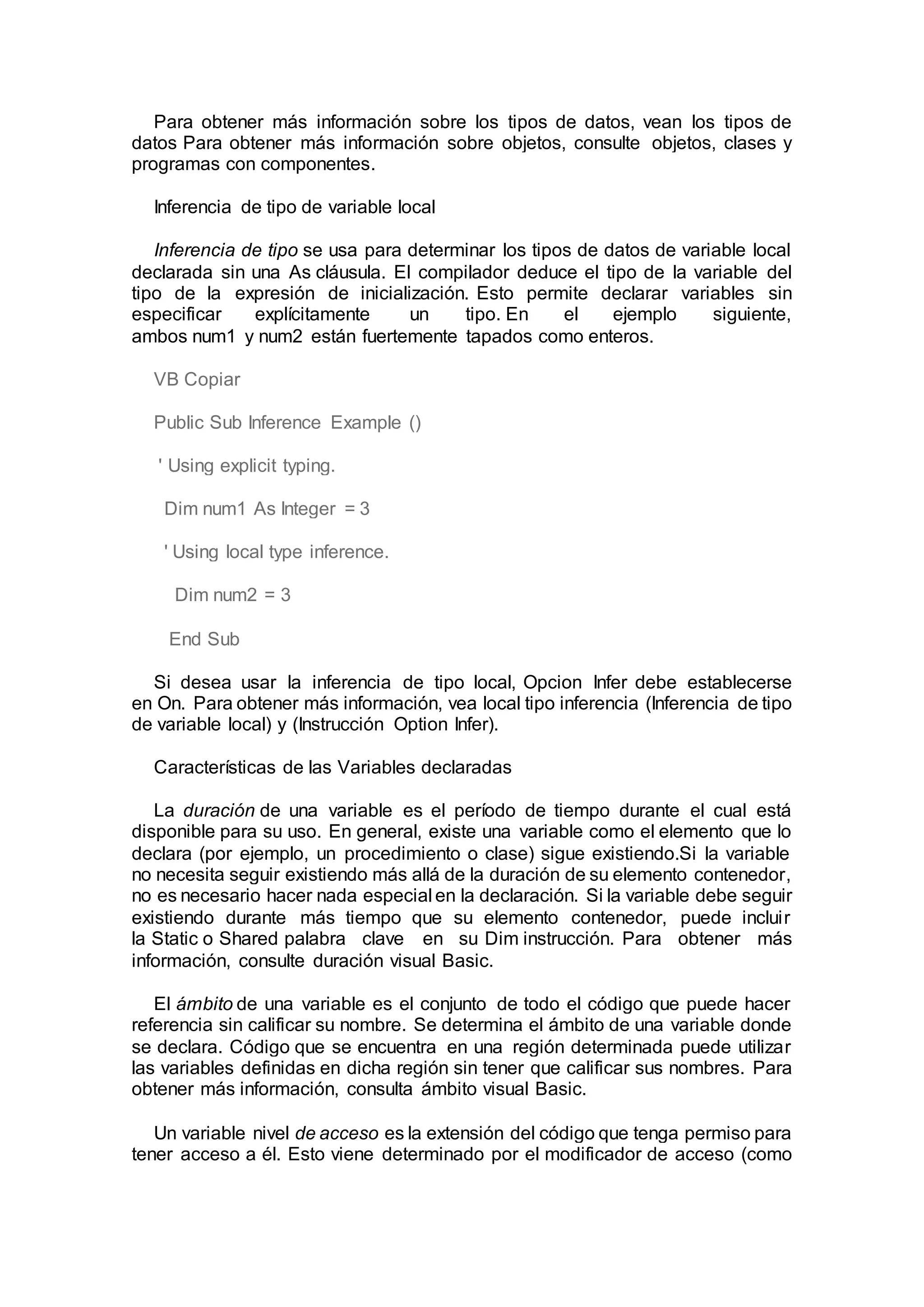 Para obtener más información sobre los tipos de datos, vean los tipos de
datos Para obtener más información sobre objetos, consulte objetos, clases y
programas con componentes.
Inferencia de tipo de variable local
Inferencia de tipo se usa para determinar los tipos de datos de variable local
declarada sin una As cláusula. El compilador deduce el tipo de la variable del
tipo de la expresión de inicialización. Esto permite declarar variables sin
especificar explícitamente un tipo. En el ejemplo siguiente,
ambos num1 y num2 están fuertemente tapados como enteros.
VB Copiar
Public Sub Inference Example ()
' Using explicit typing.
Dim num1 As Integer = 3
' Using local type inference.
Dim num2 = 3
End Sub
Si desea usar la inferencia de tipo local, Opcion Infer debe establecerse
en On. Para obtener más información, vea local tipo inferencia (Inferencia de tipo
de variable local) y (Instrucción Option Infer).
Características de las Variables declaradas
La duración de una variable es el período de tiempo durante el cual está
disponible para su uso. En general, existe una variable como el elemento que lo
declara (por ejemplo, un procedimiento o clase) sigue existiendo.Si la variable
no necesita seguir existiendo más allá de la duración de su elemento contenedor,
no es necesario hacer nada especial en la declaración. Si la variable debe seguir
existiendo durante más tiempo que su elemento contenedor, puede incluir
la Static o Shared palabra clave en su Dim instrucción. Para obtener más
información, consulte duración visual Basic.
El ámbito de una variable es el conjunto de todo el código que puede hacer
referencia sin calificar su nombre. Se determina el ámbito de una variable donde
se declara. Código que se encuentra en una región determinada puede utilizar
las variables definidas en dicha región sin tener que calificar sus nombres. Para
obtener más información, consulta ámbito visual Basic.
Un variable nivel de acceso es la extensión del código que tenga permiso para
tener acceso a él. Esto viene determinado por el modificador de acceso (como
 