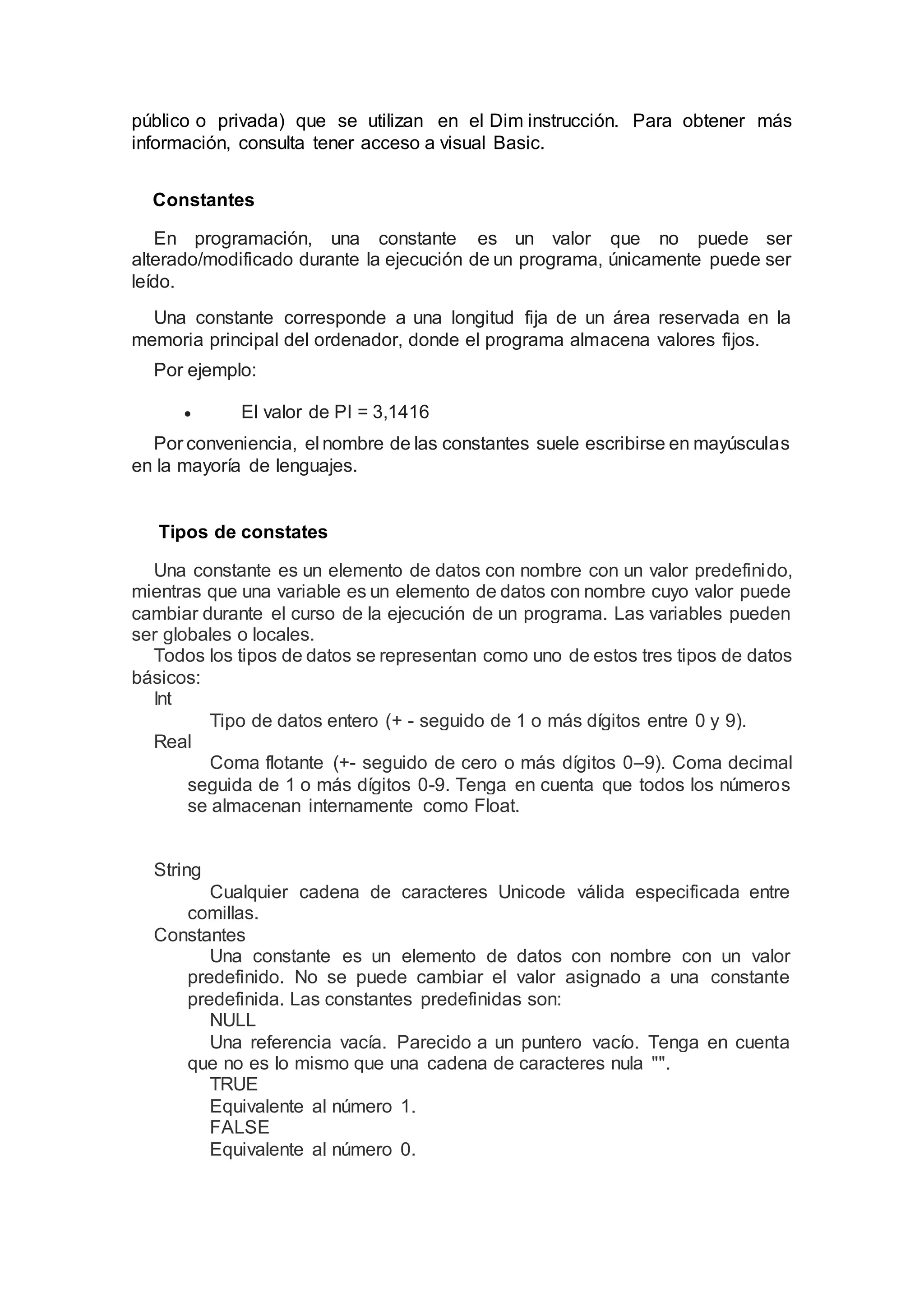público o privada) que se utilizan en el Dim instrucción. Para obtener más
información, consulta tener acceso a visual Basic.
Constantes
En programación, una constante es un valor que no puede ser
alterado/modificado durante la ejecución de un programa, únicamente puede ser
leído.
Una constante corresponde a una longitud fija de un área reservada en la
memoria principal del ordenador, donde el programa almacena valores fijos.
Por ejemplo:
 El valor de PI = 3,1416
Por conveniencia, el nombre de las constantes suele escribirse en mayúsculas
en la mayoría de lenguajes.
Tipos de constates
Una constante es un elemento de datos con nombre con un valor predefinido,
mientras que una variable es un elemento de datos con nombre cuyo valor puede
cambiar durante el curso de la ejecución de un programa. Las variables pueden
ser globales o locales.
Todos los tipos de datos se representan como uno de estos tres tipos de datos
básicos:
Int
Tipo de datos entero (+ - seguido de 1 o más dígitos entre 0 y 9).
Real
Coma flotante (+- seguido de cero o más dígitos 0–9). Coma decimal
seguida de 1 o más dígitos 0-9. Tenga en cuenta que todos los números
se almacenan internamente como Float.
String
Cualquier cadena de caracteres Unicode válida especificada entre
comillas.
Constantes
Una constante es un elemento de datos con nombre con un valor
predefinido. No se puede cambiar el valor asignado a una constante
predefinida. Las constantes predefinidas son:
NULL
Una referencia vacía. Parecido a un puntero vacío. Tenga en cuenta
que no es lo mismo que una cadena de caracteres nula "".
TRUE
Equivalente al número 1.
FALSE
Equivalente al número 0.
 
