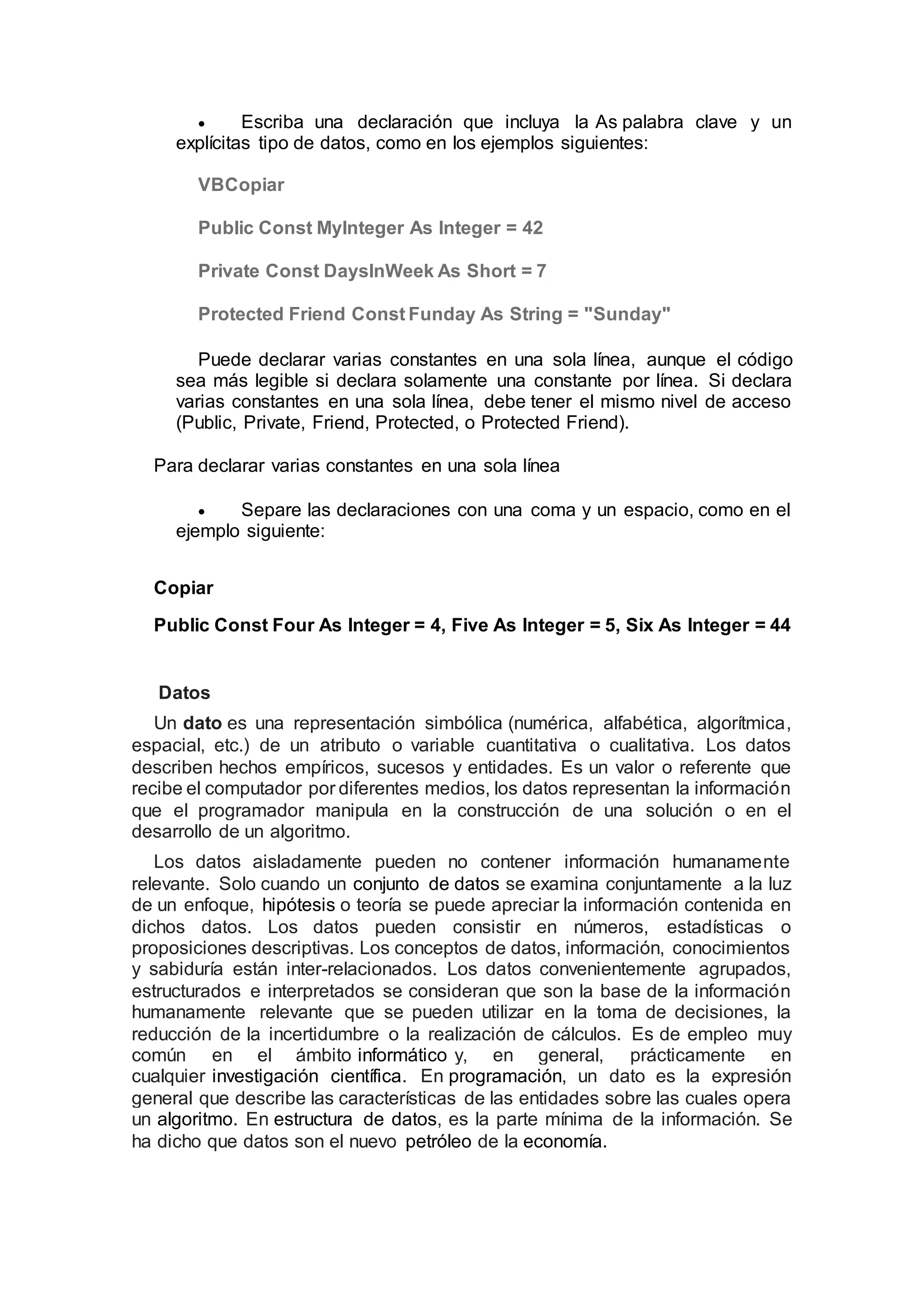  Escriba una declaración que incluya la As palabra clave y un
explícitas tipo de datos, como en los ejemplos siguientes:
VBCopiar
Public Const MyInteger As Integer = 42
Private Const DaysInWeek As Short = 7
Protected Friend Const Funday As String = "Sunday"
Puede declarar varias constantes en una sola línea, aunque el código
sea más legible si declara solamente una constante por línea. Si declara
varias constantes en una sola línea, debe tener el mismo nivel de acceso
(Public, Private, Friend, Protected, o Protected Friend).
Para declarar varias constantes en una sola línea
 Separe las declaraciones con una coma y un espacio, como en el
ejemplo siguiente:
Copiar
Public Const Four As Integer = 4, Five As Integer = 5, Six As Integer = 44
Datos
Un dato es una representación simbólica (numérica, alfabética, algorítmica,
espacial, etc.) de un atributo o variable cuantitativa o cualitativa. Los datos
describen hechos empíricos, sucesos y entidades. Es un valor o referente que
recibe el computador por diferentes medios, los datos representan la información
que el programador manipula en la construcción de una solución o en el
desarrollo de un algoritmo.
Los datos aisladamente pueden no contener información humanamente
relevante. Solo cuando un conjunto de datos se examina conjuntamente a la luz
de un enfoque, hipótesis o teoría se puede apreciar la información contenida en
dichos datos. Los datos pueden consistir en números, estadísticas o
proposiciones descriptivas. Los conceptos de datos, información, conocimientos
y sabiduría están inter-relacionados. Los datos convenientemente agrupados,
estructurados e interpretados se consideran que son la base de la información
humanamente relevante que se pueden utilizar en la toma de decisiones, la
reducción de la incertidumbre o la realización de cálculos. Es de empleo muy
común en el ámbito informático y, en general, prácticamente en
cualquier investigación científica. En programación, un dato es la expresión
general que describe las características de las entidades sobre las cuales opera
un algoritmo. En estructura de datos, es la parte mínima de la información. Se
ha dicho que datos son el nuevo petróleo de la economía.
 