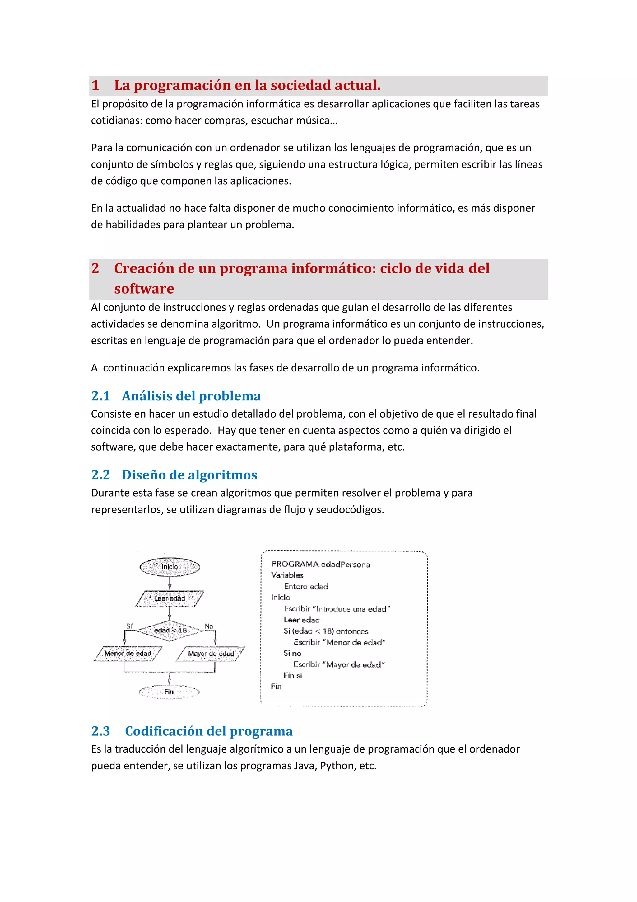 1 La programación en la sociedad actual.
El propósito de la programación informática es desarrollar aplicaciones que faciliten las tareas
cotidianas: como hacer compras, escuchar música…
Para la comunicación con un ordenador se utilizan los lenguajes de programación, que es un
conjunto de símbolos y reglas que, siguiendo una estructura lógica, permiten escribir las líneas
de código que componen las aplicaciones.
En la actualidad no hace falta disponer de mucho conocimiento informático, es más disponer
de habilidades para plantear un problema.
2 Creación de un programa informático: ciclo de vida del
software
Al conjunto de instrucciones y reglas ordenadas que guían el desarrollo de las diferentes
actividades se denomina algoritmo. Un programa informático es un conjunto de instrucciones,
escritas en lenguaje de programación para que el ordenador lo pueda entender.
A continuación explicaremos las fases de desarrollo de un programa informático.
2.1 Análisis del problema
Consiste en hacer un estudio detallado del problema, con el objetivo de que el resultado final
coincida con lo esperado. Hay que tener en cuenta aspectos como a quién va dirigido el
software, que debe hacer exactamente, para qué plataforma, etc.
2.2 Diseño de algoritmos
Durante esta fase se crean algoritmos que permiten resolver el problema y para
representarlos, se utilizan diagramas de flujo y seudocódigos.
2.3 Codificación del programa
Es la traducción del lenguaje algorítmico a un lenguaje de programación que el ordenador
pueda entender, se utilizan los programas Java, Python, etc.
 
