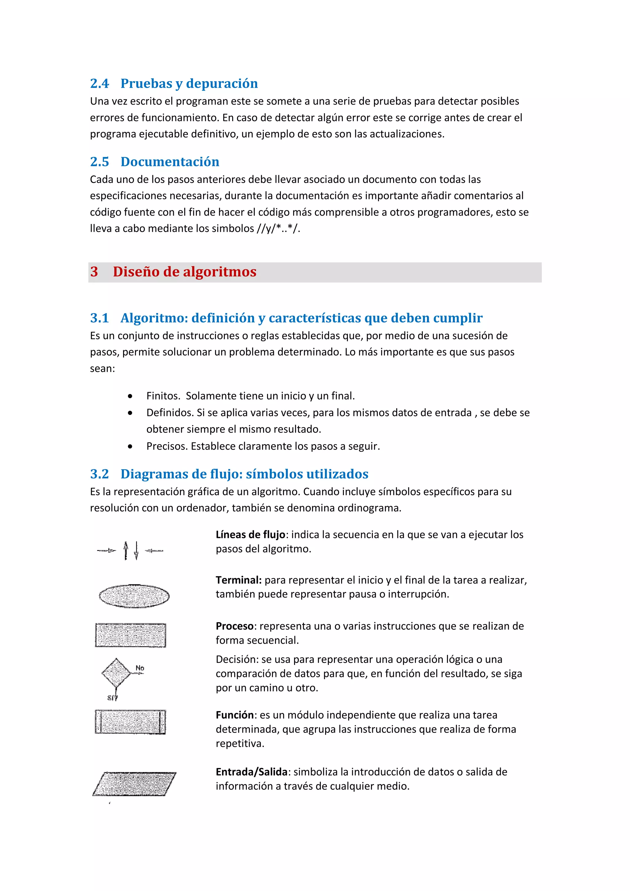 2.4 Pruebas y depuración
Una vez escrito el programan este se somete a una serie de pruebas para detectar posibles
errores de funcionamiento. En caso de detectar algún error este se corrige antes de crear el
programa ejecutable definitivo, un ejemplo de esto son las actualizaciones.
2.5 Documentación
Cada uno de los pasos anteriores debe llevar asociado un documento con todas las
especificaciones necesarias, durante la documentación es importante añadir comentarios al
código fuente con el fin de hacer el código más comprensible a otros programadores, esto se
lleva a cabo mediante los simbolos //y/*..*/.
3 Diseño de algoritmos
3.1 Algoritmo: definición y características que deben cumplir
Es un conjunto de instrucciones o reglas establecidas que, por medio de una sucesión de
pasos, permite solucionar un problema determinado. Lo más importante es que sus pasos
sean:
 Finitos. Solamente tiene un inicio y un final.
 Definidos. Si se aplica varias veces, para los mismos datos de entrada , se debe se
obtener siempre el mismo resultado.
 Precisos. Establece claramente los pasos a seguir.
3.2 Diagramas de flujo: símbolos utilizados
Es la representación gráfica de un algoritmo. Cuando incluye símbolos específicos para su
resolución con un ordenador, también se denomina ordinograma.
Líneas de flujo: indica la secuencia en la que se van a ejecutar los
pasos del algoritmo.
Terminal: para representar el inicio y el final de la tarea a realizar,
también puede representar pausa o interrupción.
Proceso: representa una o varias instrucciones que se realizan de
forma secuencial.
Decisión: se usa para representar una operación lógica o una
comparación de datos para que, en función del resultado, se siga
por un camino u otro.
Función: es un módulo independiente que realiza una tarea
determinada, que agrupa las instrucciones que realiza de forma
repetitiva.
Entrada/Salida: simboliza la introducción de datos o salida de
información a través de cualquier medio.
 