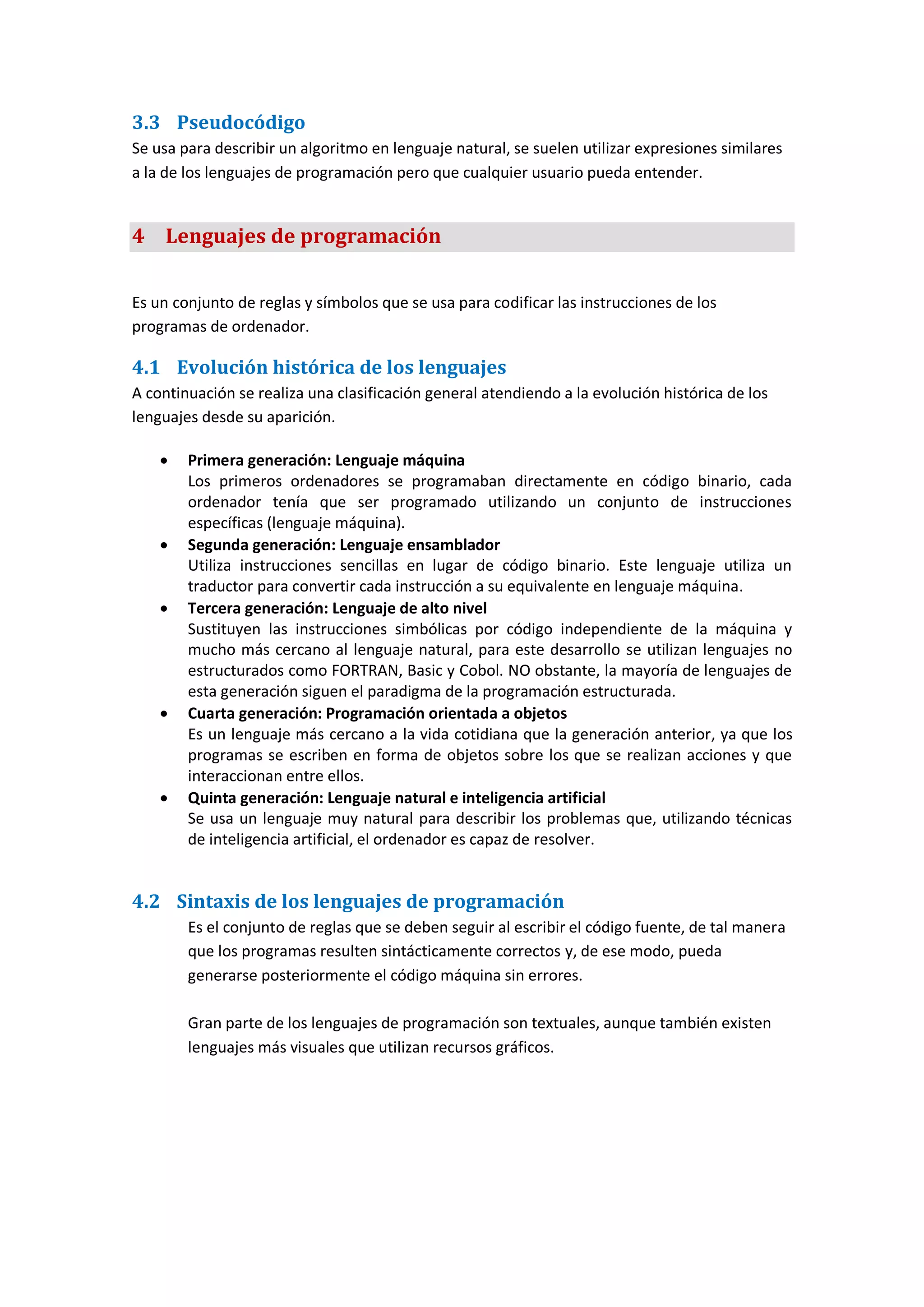 3.3 Pseudocódigo
Se usa para describir un algoritmo en lenguaje natural, se suelen utilizar expresiones similares
a la de los lenguajes de programación pero que cualquier usuario pueda entender.
4 Lenguajes de programación
Es un conjunto de reglas y símbolos que se usa para codificar las instrucciones de los
programas de ordenador.
4.1 Evolución histórica de los lenguajes
A continuación se realiza una clasificación general atendiendo a la evolución histórica de los
lenguajes desde su aparición.
 Primera generación: Lenguaje máquina
Los primeros ordenadores se programaban directamente en código binario, cada
ordenador tenía que ser programado utilizando un conjunto de instrucciones
específicas (lenguaje máquina).
 Segunda generación: Lenguaje ensamblador
Utiliza instrucciones sencillas en lugar de código binario. Este lenguaje utiliza un
traductor para convertir cada instrucción a su equivalente en lenguaje máquina.
 Tercera generación: Lenguaje de alto nivel
Sustituyen las instrucciones simbólicas por código independiente de la máquina y
mucho más cercano al lenguaje natural, para este desarrollo se utilizan lenguajes no
estructurados como FORTRAN, Basic y Cobol. NO obstante, la mayoría de lenguajes de
esta generación siguen el paradigma de la programación estructurada.
 Cuarta generación: Programación orientada a objetos
Es un lenguaje más cercano a la vida cotidiana que la generación anterior, ya que los
programas se escriben en forma de objetos sobre los que se realizan acciones y que
interaccionan entre ellos.
 Quinta generación: Lenguaje natural e inteligencia artificial
Se usa un lenguaje muy natural para describir los problemas que, utilizando técnicas
de inteligencia artificial, el ordenador es capaz de resolver.
4.2 Sintaxis de los lenguajes de programación
Es el conjunto de reglas que se deben seguir al escribir el código fuente, de tal manera
que los programas resulten sintácticamente correctos y, de ese modo, pueda
generarse posteriormente el código máquina sin errores.
Gran parte de los lenguajes de programación son textuales, aunque también existen
lenguajes más visuales que utilizan recursos gráficos.
 