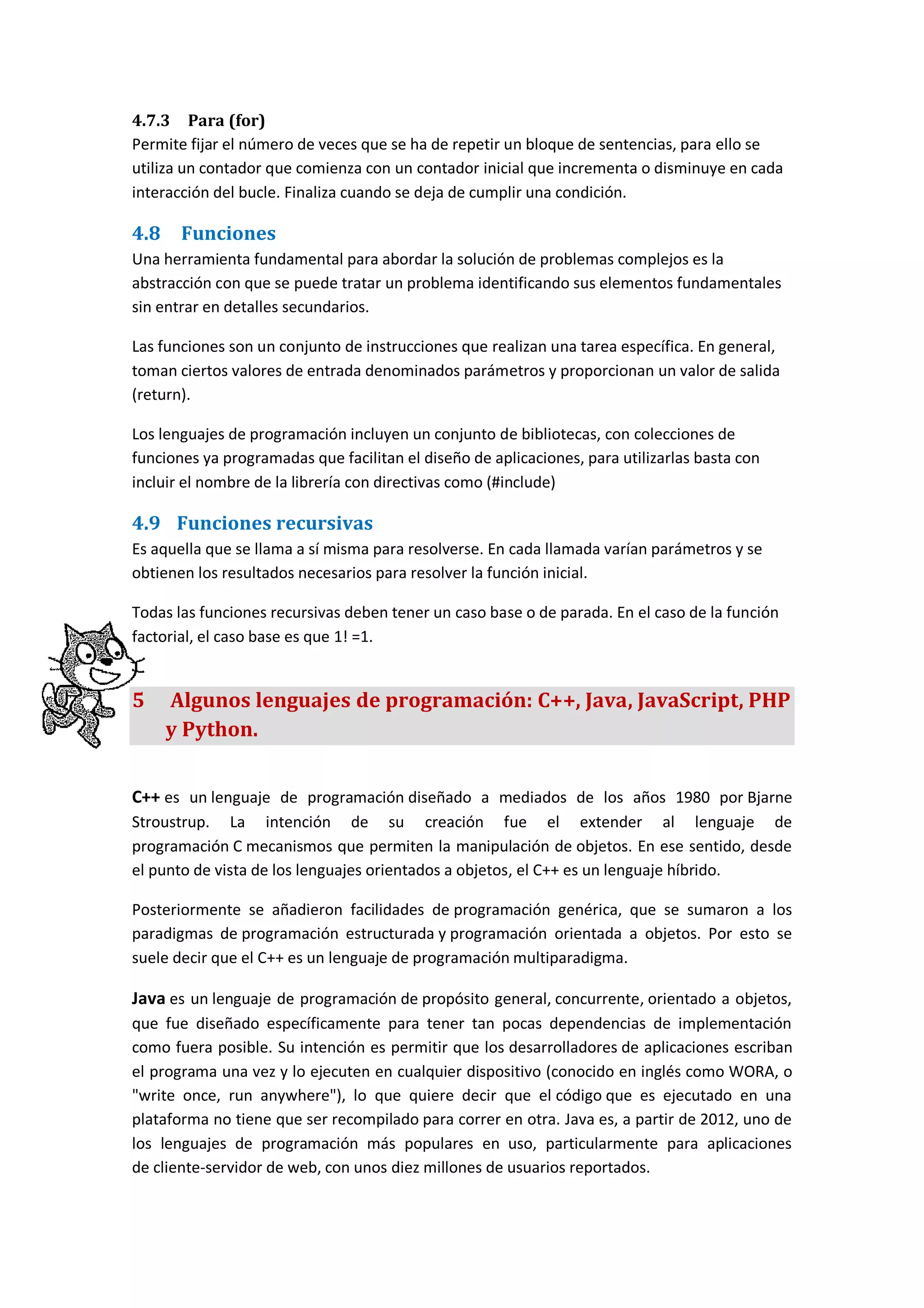 4.7.3 Para (for)
Permite fijar el número de veces que se ha de repetir un bloque de sentencias, para ello se
utiliza un contador que comienza con un contador inicial que incrementa o disminuye en cada
interacción del bucle. Finaliza cuando se deja de cumplir una condición.
4.8 Funciones
Una herramienta fundamental para abordar la solución de problemas complejos es la
abstracción con que se puede tratar un problema identificando sus elementos fundamentales
sin entrar en detalles secundarios.
Las funciones son un conjunto de instrucciones que realizan una tarea específica. En general,
toman ciertos valores de entrada denominados parámetros y proporcionan un valor de salida
(return).
Los lenguajes de programación incluyen un conjunto de bibliotecas, con colecciones de
funciones ya programadas que facilitan el diseño de aplicaciones, para utilizarlas basta con
incluir el nombre de la librería con directivas como (#include)
4.9 Funciones recursivas
Es aquella que se llama a sí misma para resolverse. En cada llamada varían parámetros y se
obtienen los resultados necesarios para resolver la función inicial.
Todas las funciones recursivas deben tener un caso base o de parada. En el caso de la función
factorial, el caso base es que 1! =1.
5 Algunos lenguajes de programación: C++, Java, JavaScript, PHP
y Python.
C++ es un lenguaje de programación diseñado a mediados de los años 1980 por Bjarne
Stroustrup. La intención de su creación fue el extender al lenguaje de
programación C mecanismos que permiten la manipulación de objetos. En ese sentido, desde
el punto de vista de los lenguajes orientados a objetos, el C++ es un lenguaje híbrido.
Posteriormente se añadieron facilidades de programación genérica, que se sumaron a los
paradigmas de programación estructurada y programación orientada a objetos. Por esto se
suele decir que el C++ es un lenguaje de programación multiparadigma.
Java es un lenguaje de programación de propósito general, concurrente, orientado a objetos,
que fue diseñado específicamente para tener tan pocas dependencias de implementación
como fuera posible. Su intención es permitir que los desarrolladores de aplicaciones escriban
el programa una vez y lo ejecuten en cualquier dispositivo (conocido en inglés como WORA, o
"write once, run anywhere"), lo que quiere decir que el código que es ejecutado en una
plataforma no tiene que ser recompilado para correr en otra. Java es, a partir de 2012, uno de
los lenguajes de programación más populares en uso, particularmente para aplicaciones
de cliente-servidor de web, con unos diez millones de usuarios reportados.
 