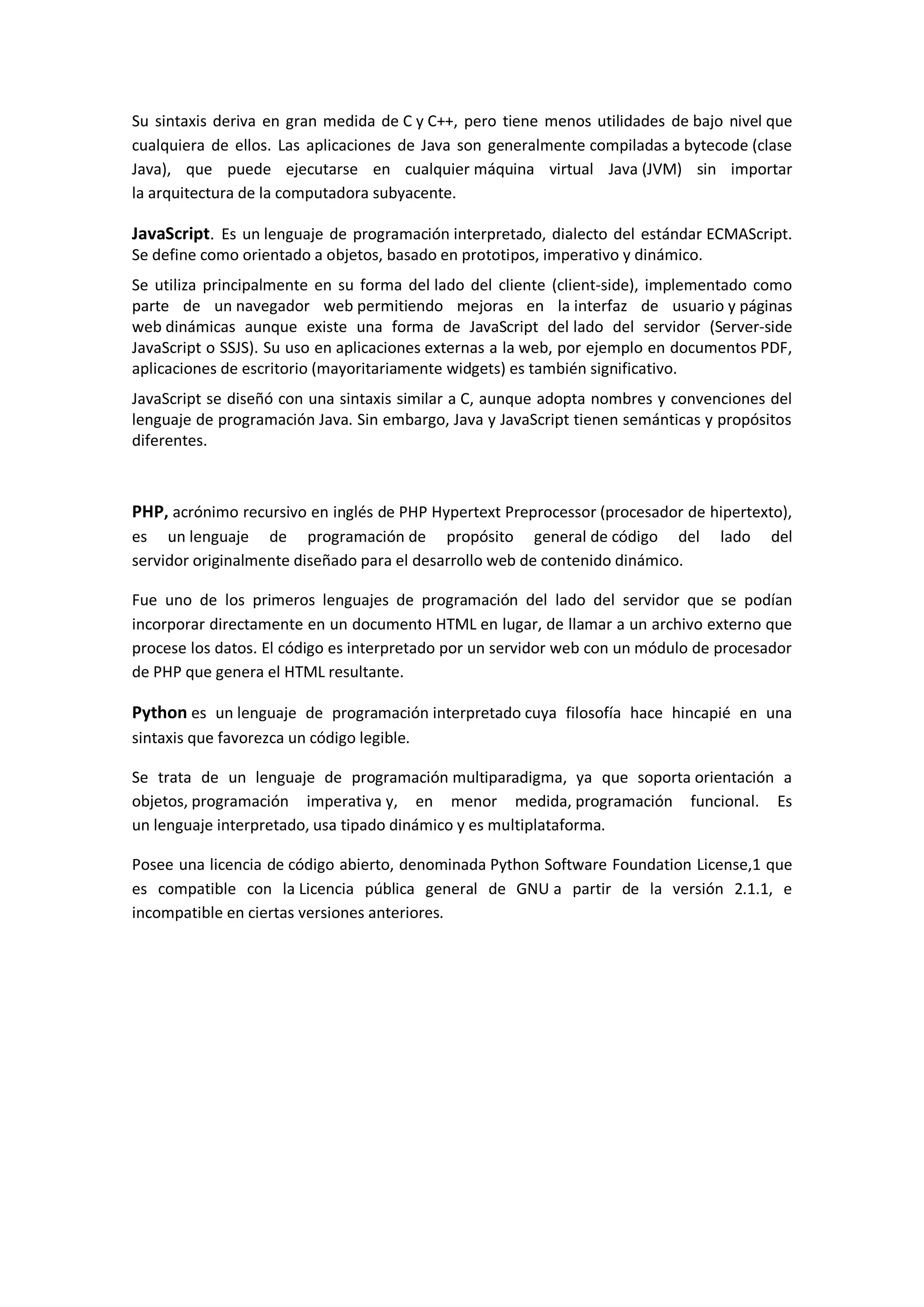 Su sintaxis deriva en gran medida de C y C++, pero tiene menos utilidades de bajo nivel que
cualquiera de ellos. Las aplicaciones de Java son generalmente compiladas a bytecode (clase
Java), que puede ejecutarse en cualquier máquina virtual Java (JVM) sin importar
la arquitectura de la computadora subyacente.
JavaScript. Es un lenguaje de programación interpretado, dialecto del estándar ECMAScript.
Se define como orientado a objetos, basado en prototipos, imperativo y dinámico.
Se utiliza principalmente en su forma del lado del cliente (client-side), implementado como
parte de un navegador web permitiendo mejoras en la interfaz de usuario y páginas
web dinámicas aunque existe una forma de JavaScript del lado del servidor (Server-side
JavaScript o SSJS). Su uso en aplicaciones externas a la web, por ejemplo en documentos PDF,
aplicaciones de escritorio (mayoritariamente widgets) es también significativo.
JavaScript se diseñó con una sintaxis similar a C, aunque adopta nombres y convenciones del
lenguaje de programación Java. Sin embargo, Java y JavaScript tienen semánticas y propósitos
diferentes.
PHP, acrónimo recursivo en inglés de PHP Hypertext Preprocessor (procesador de hipertexto),
es un lenguaje de programación de propósito general de código del lado del
servidor originalmente diseñado para el desarrollo web de contenido dinámico.
Fue uno de los primeros lenguajes de programación del lado del servidor que se podían
incorporar directamente en un documento HTML en lugar, de llamar a un archivo externo que
procese los datos. El código es interpretado por un servidor web con un módulo de procesador
de PHP que genera el HTML resultante.
Python es un lenguaje de programación interpretado cuya filosofía hace hincapié en una
sintaxis que favorezca un código legible.
Se trata de un lenguaje de programación multiparadigma, ya que soporta orientación a
objetos, programación imperativa y, en menor medida, programación funcional. Es
un lenguaje interpretado, usa tipado dinámico y es multiplataforma.
Posee una licencia de código abierto, denominada Python Software Foundation License,1 que
es compatible con la Licencia pública general de GNU a partir de la versión 2.1.1, e
incompatible en ciertas versiones anteriores.
 