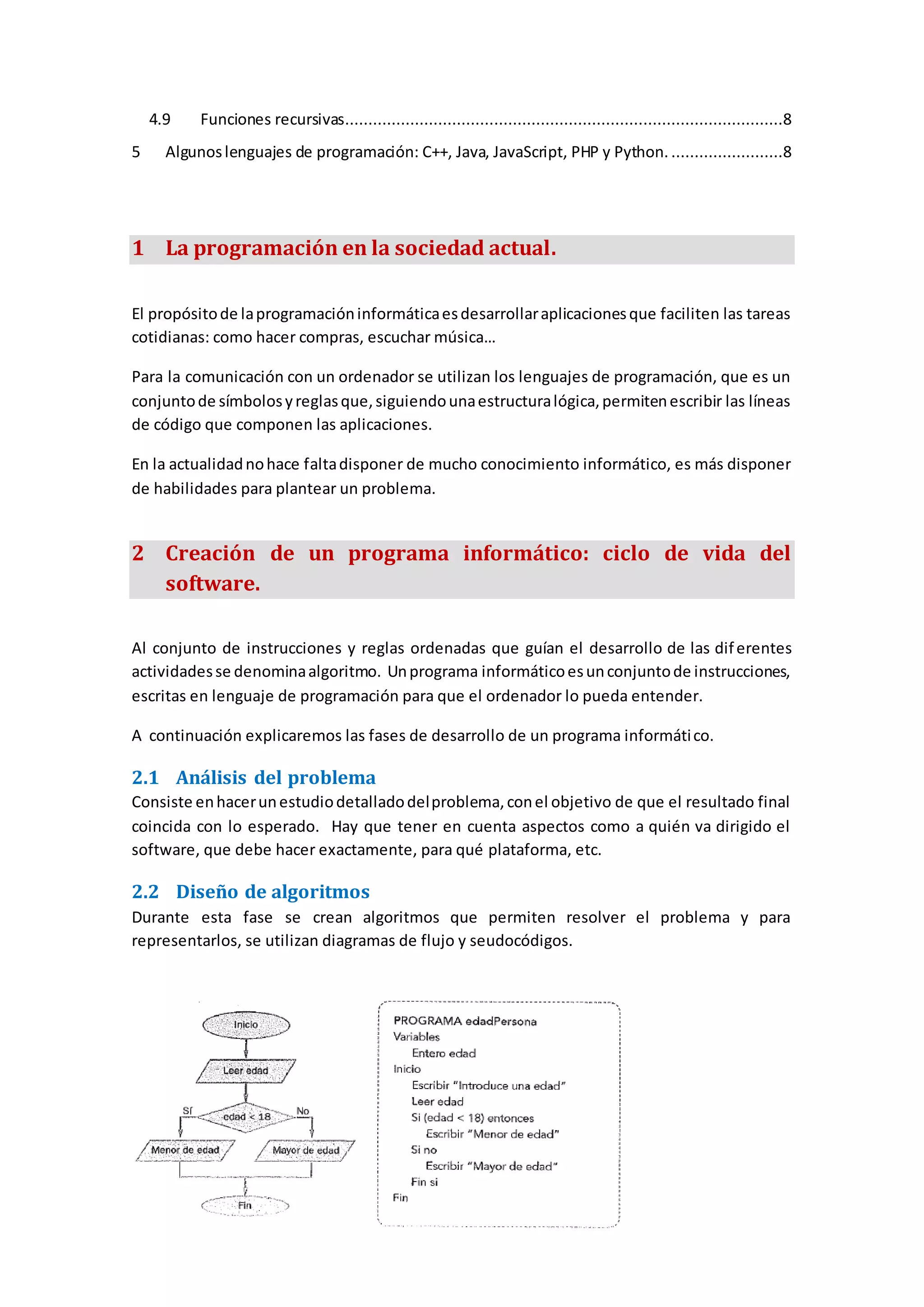 4.9 Funciones recursivas..............................................................................................8
5 Algunoslenguajes de programación: C++, Java, JavaScript, PHP y Python. ........................8
1 La programación en la sociedad actual.
El propósitode laprogramacióninformáticaesdesarrollaraplicacionesque faciliten las tareas
cotidianas: como hacer compras, escuchar música…
Para la comunicación con un ordenador se utilizan los lenguajes de programación, que es un
conjuntode símbolosyreglasque,siguiendounaestructuralógica,permitenescribir las líneas
de código que componen las aplicaciones.
En la actualidadnohace faltadisponer de mucho conocimiento informático, es más disponer
de habilidades para plantear un problema.
2 Creación de un programa informático: ciclo de vida del
software.
Al conjunto de instrucciones y reglas ordenadas que guían el desarrollo de las diferentes
actividadesse denominaalgoritmo. Unprograma informáticoesunconjuntode instrucciones,
escritas en lenguaje de programación para que el ordenador lo pueda entender.
A continuación explicaremos las fases de desarrollo de un programa informático.
2.1 Análisis del problema
Consiste enhacerunestudiodetalladodelproblema,conel objetivo de que el resultado final
coincida con lo esperado. Hay que tener en cuenta aspectos como a quién va dirigido el
software, que debe hacer exactamente, para qué plataforma, etc.
2.2 Diseño de algoritmos
Durante esta fase se crean algoritmos que permiten resolver el problema y para
representarlos, se utilizan diagramas de flujo y seudocódigos.
 
