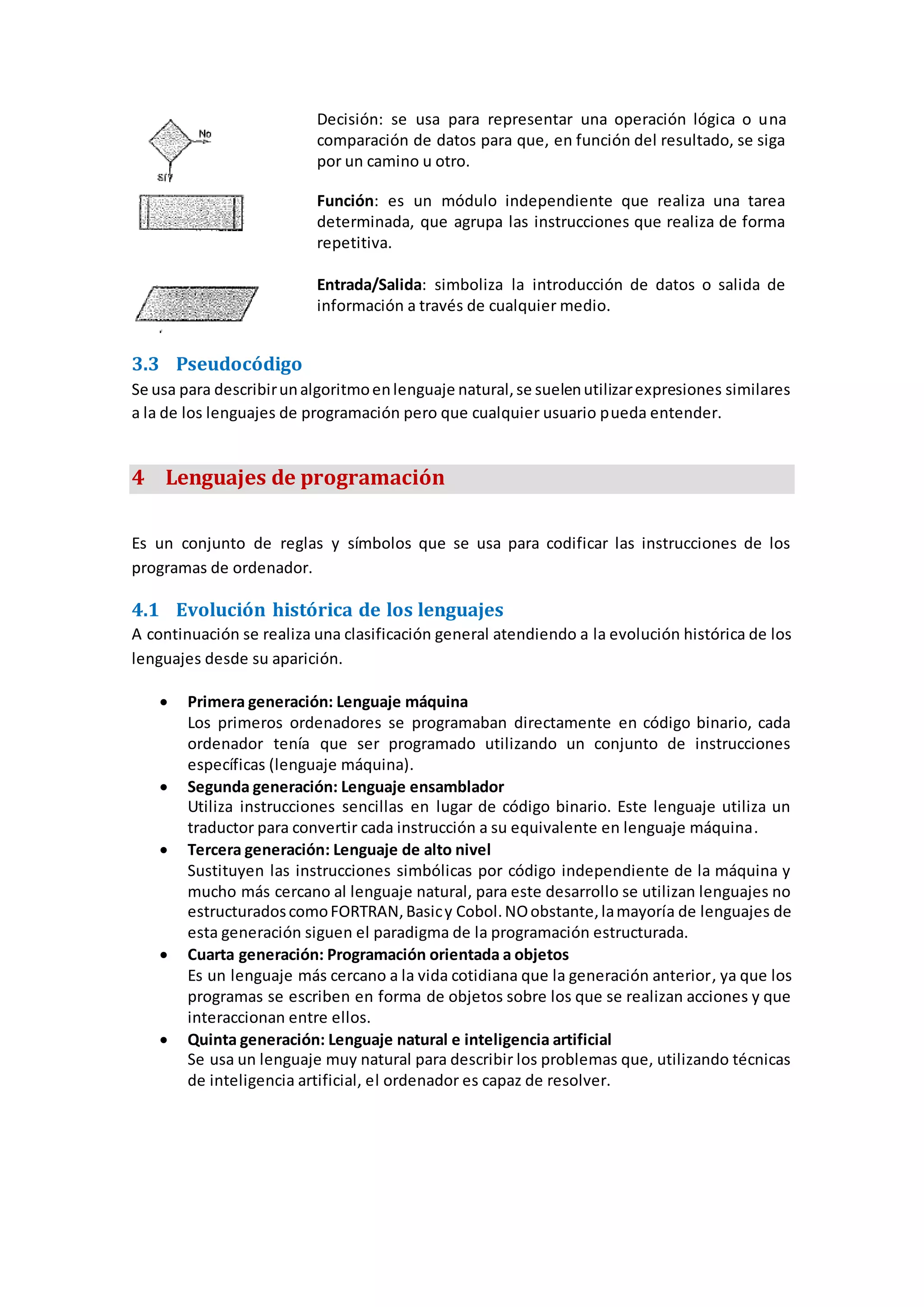 Decisión: se usa para representar una operación lógica o una
comparación de datos para que, en función del resultado, se siga
por un camino u otro.
Función: es un módulo independiente que realiza una tarea
determinada, que agrupa las instrucciones que realiza de forma
repetitiva.
Entrada/Salida: simboliza la introducción de datos o salida de
información a través de cualquier medio.
3.3 Pseudocódigo
Se usa para describirunalgoritmoenlenguaje natural,se suelenutilizarexpresiones similares
a la de los lenguajes de programación pero que cualquier usuario pueda entender.
4 Lenguajes de programación
Es un conjunto de reglas y símbolos que se usa para codificar las instrucciones de los
programas de ordenador.
4.1 Evolución histórica de los lenguajes
A continuación se realiza una clasificación general atendiendo a la evolución histórica de los
lenguajes desde su aparición.
 Primera generación: Lenguaje máquina
Los primeros ordenadores se programaban directamente en código binario, cada
ordenador tenía que ser programado utilizando un conjunto de instrucciones
específicas (lenguaje máquina).
 Segunda generación: Lenguaje ensamblador
Utiliza instrucciones sencillas en lugar de código binario. Este lenguaje utiliza un
traductor para convertir cada instrucción a su equivalente en lenguaje máquina.
 Tercera generación: Lenguaje de alto nivel
Sustituyen las instrucciones simbólicas por código independiente de la máquina y
mucho más cercano al lenguaje natural, para este desarrollo se utilizan lenguajes no
estructuradoscomoFORTRAN,Basicy Cobol.NOobstante,lamayoría de lenguajes de
esta generación siguen el paradigma de la programación estructurada.
 Cuarta generación: Programación orientada a objetos
Es un lenguaje más cercano a la vida cotidiana que la generación anterior, ya que los
programas se escriben en forma de objetos sobre los que se realizan acciones y que
interaccionan entre ellos.
 Quinta generación: Lenguaje natural e inteligencia artificial
Se usa un lenguaje muy natural para describir los problemas que, utilizando técnicas
de inteligencia artificial, el ordenador es capaz de resolver.
 