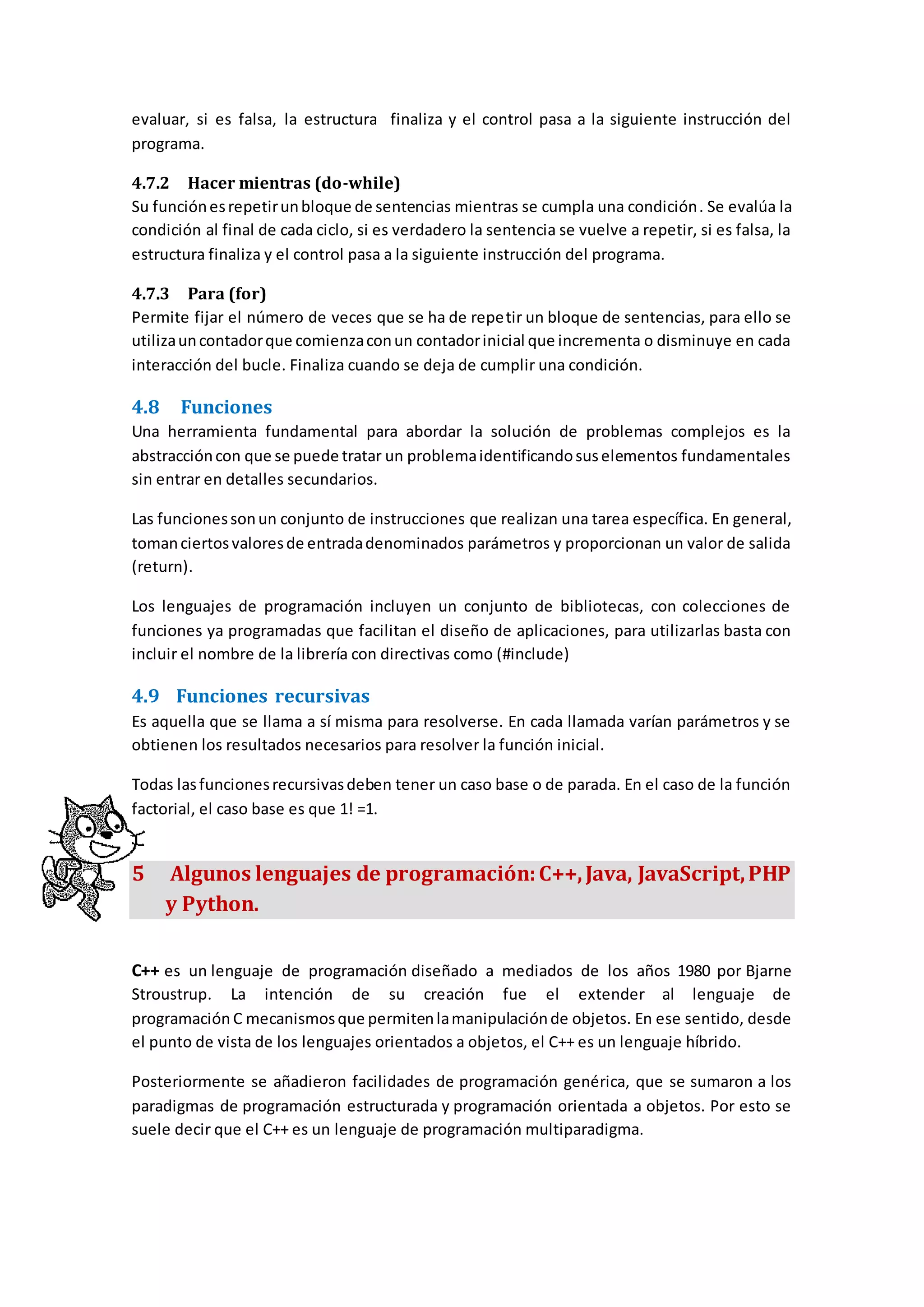 evaluar, si es falsa, la estructura finaliza y el control pasa a la siguiente instrucción del
programa.
4.7.2 Hacer mientras (do-while)
Su funciónesrepetirunbloque de sentencias mientras se cumpla una condición. Se evalúa la
condición al final de cada ciclo, si es verdadero la sentencia se vuelve a repetir, si es falsa, la
estructura finaliza y el control pasa a la siguiente instrucción del programa.
4.7.3 Para (for)
Permite fijar el número de veces que se ha de repetir un bloque de sentencias, para ello se
utilizauncontadorque comienzaconun contadorinicial que incrementa o disminuye en cada
interacción del bucle. Finaliza cuando se deja de cumplir una condición.
4.8 Funciones
Una herramienta fundamental para abordar la solución de problemas complejos es la
abstraccióncon que se puede tratar un problemaidentificandosuselementos fundamentales
sin entrar en detalles secundarios.
Las funcionessonun conjunto de instrucciones que realizan una tarea específica. En general,
tomanciertosvaloresde entradadenominados parámetros y proporcionan un valor de salida
(return).
Los lenguajes de programación incluyen un conjunto de bibliotecas, con colecciones de
funciones ya programadas que facilitan el diseño de aplicaciones, para utilizarlas basta con
incluir el nombre de la librería con directivas como (#include)
4.9 Funciones recursivas
Es aquella que se llama a sí misma para resolverse. En cada llamada varían parámetros y se
obtienen los resultados necesarios para resolver la función inicial.
Todas lasfuncionesrecursivasdeben tener un caso base o de parada. En el caso de la función
factorial, el caso base es que 1! =1.
5 Algunos lenguajes de programación:C++,Java, JavaScript,PHP
y Python.
C++ es un lenguaje de programación diseñado a mediados de los años 1980 por Bjarne
Stroustrup. La intención de su creación fue el extender al lenguaje de
programación C mecanismosque permitenlamanipulaciónde objetos. En ese sentido, desde
el punto de vista de los lenguajes orientados a objetos, el C++ es un lenguaje híbrido.
Posteriormente se añadieron facilidades de programación genérica, que se sumaron a los
paradigmas de programación estructurada y programación orientada a objetos. Por esto se
suele decir que el C++ es un lenguaje de programación multiparadigma.
 