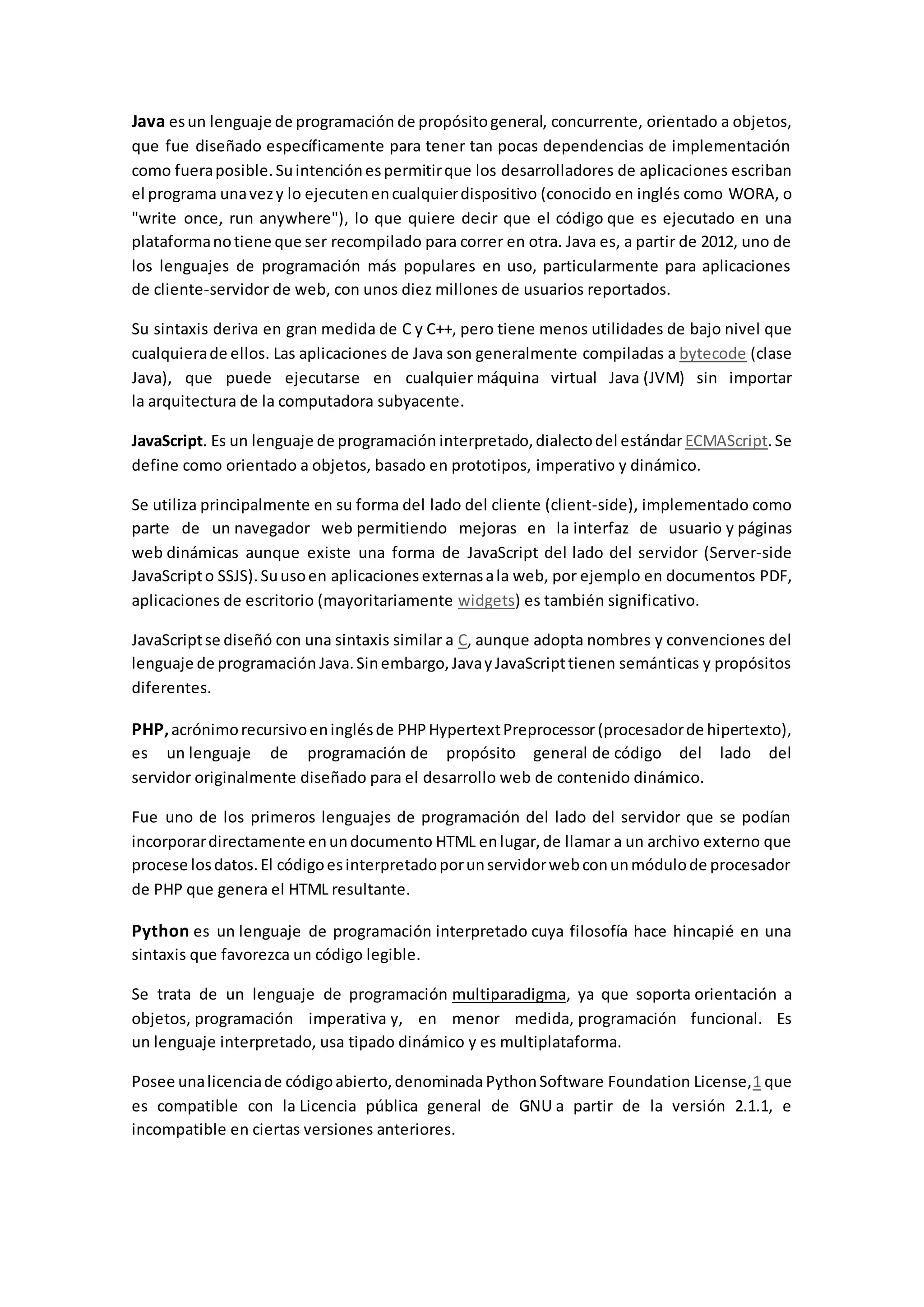 Java esun lenguaje de programación de propósitogeneral, concurrente, orientado a objetos,
que fue diseñado específicamente para tener tan pocas dependencias de implementación
como fueraposible.Suintenciónespermitirque los desarrolladores de aplicaciones escriban
el programa unavezy lo ejecutenencualquierdispositivo (conocido en inglés como WORA, o
"write once, run anywhere"), lo que quiere decir que el código que es ejecutado en una
plataformanotiene que ser recompilado para correr en otra. Java es, a partir de 2012, uno de
los lenguajes de programación más populares en uso, particularmente para aplicaciones
de cliente-servidor de web, con unos diez millones de usuarios reportados.
Su sintaxis deriva en gran medida de C y C++, pero tiene menos utilidades de bajo nivel que
cualquierade ellos. Las aplicaciones de Java son generalmente compiladas a bytecode (clase
Java), que puede ejecutarse en cualquier máquina virtual Java (JVM) sin importar
la arquitectura de la computadora subyacente.
JavaScript. Es un lenguaje de programación interpretado,dialectodel estándar ECMAScript.Se
define como orientado a objetos, basado en prototipos, imperativo y dinámico.
Se utiliza principalmente en su forma del lado del cliente (client-side), implementado como
parte de un navegador web permitiendo mejoras en la interfaz de usuario y páginas
web dinámicas aunque existe una forma de JavaScript del lado del servidor (Server-side
JavaScripto SSJS).Suusoen aplicaciones externasala web, por ejemplo en documentos PDF,
aplicaciones de escritorio (mayoritariamente widgets) es también significativo.
JavaScriptse diseñó con una sintaxis similar a C, aunque adopta nombres y convenciones del
lenguaje de programación Java.Sinembargo,JavayJavaScripttienen semánticas y propósitos
diferentes.
PHP,acrónimorecursivoeninglésde PHPHypertextPreprocessor(procesadorde hipertexto),
es un lenguaje de programación de propósito general de código del lado del
servidor originalmente diseñado para el desarrollo web de contenido dinámico.
Fue uno de los primeros lenguajes de programación del lado del servidor que se podían
incorporardirectamente enundocumento HTML enlugar,de llamar a un archivo externo que
procese losdatos.El códigoesinterpretadoporunservidorwebconunmódulode procesador
de PHP que genera el HTML resultante.
Python es un lenguaje de programación interpretado cuya filosofía hace hincapié en una
sintaxis que favorezca un código legible.
Se trata de un lenguaje de programación multiparadigma, ya que soporta orientación a
objetos, programación imperativa y, en menor medida, programación funcional. Es
un lenguaje interpretado, usa tipado dinámico y es multiplataforma.
Posee unalicenciade códigoabierto,denominada PythonSoftware Foundation License,1 que
es compatible con la Licencia pública general de GNU a partir de la versión 2.1.1, e
incompatible en ciertas versiones anteriores.
 