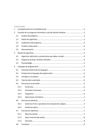 Contenido
1 La programación en la sociedad actual. ..........................................................................3
2 Creación de un programa informático: ciclo de vida del software.....................................3
2.1 Análisis del problema.............................................................................................3
2.2 Diseño de algoritmos.............................................................................................3
2.3 Codificación del programa......................................................................................4
2.4 Pruebas y depuración ............................................................................................4
2.5 Documentación.....................................................................................................4
3 Diseño de algoritmos.....................................................................................................4
3.1 Algoritmo: definición y características que deben cumplir........................................4
3.2 Diagramas de flujo: símbolos utilizados...................................................................4
3.3 Pseudocódigo........................................................................................................5
4 Lenguajes de programación...........................................................................................5
4.1 Evolución histórica de loslenguajes........................................................................5
4.2 Sintaxis de loslenguajes de programación ..............................................................6
4.3 Variables y constantes ...........................................................................................6
4.4 Tipo de datos yejemplos........................................................................................6
4.5 Estructuras secuenciales........................................................................................6
4.5.1 Sentencias .....................................................................................................6
4.5.2 Llamadas a funciones......................................................................................6
4.5.3 Asignación .....................................................................................................6
4.5.4 Operaciones aritméticas.................................................................................7
4.6 Estructuras selectivas.............................................................................................7
4.6.1 Sentencia if-else: operadores de comparación ylógicos....................................7
4.6.2 Sentencia switch ............................................................................................7
4.7 Estructuras repetitivas...........................................................................................7
4.7.1 Mientras(while).............................................................................................7
4.7.2 Hacer mientras (do-while)...............................................................................8
4.7.3 Para (for) .......................................................................................................8
4.8 Funciones..............................................................................................................8
 