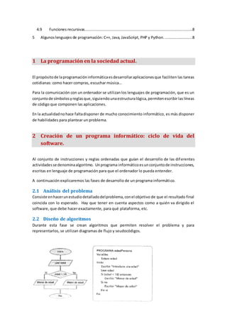 4.9 Funciones recursivas..............................................................................................8
5 Algunoslenguajes de programación: C++, Java, JavaScript, PHP y Python. ........................8
1 La programación en la sociedad actual.
El propósitode laprogramacióninformáticaesdesarrollaraplicacionesque faciliten las tareas
cotidianas: como hacer compras, escuchar música…
Para la comunicación con un ordenador se utilizan los lenguajes de programación, que es un
conjuntode símbolosyreglasque,siguiendounaestructuralógica,permitenescribir las líneas
de código que componen las aplicaciones.
En la actualidadnohace faltadisponer de mucho conocimiento informático, es más disponer
de habilidades para plantear un problema.
2 Creación de un programa informático: ciclo de vida del
software.
Al conjunto de instrucciones y reglas ordenadas que guían el desarrollo de las diferentes
actividadesse denominaalgoritmo. Unprograma informáticoesunconjuntode instrucciones,
escritas en lenguaje de programación para que el ordenador lo pueda entender.
A continuación explicaremos las fases de desarrollo de un programa informático.
2.1 Análisis del problema
Consiste enhacerunestudiodetalladodelproblema,conel objetivo de que el resultado final
coincida con lo esperado. Hay que tener en cuenta aspectos como a quién va dirigido el
software, que debe hacer exactamente, para qué plataforma, etc.
2.2 Diseño de algoritmos
Durante esta fase se crean algoritmos que permiten resolver el problema y para
representarlos, se utilizan diagramas de flujo y seudocódigos.
 