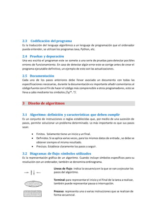 2.3 Codificación del programa
Es la traducción del lenguaje algorítmico a un lenguaje de programación que el ordenador
pueda entender, se utilizan los programas Java, Python, etc.
2.4 Pruebas y depuración
Una vez escrito el programan este se somete a una serie de pruebas para detectar posibles
errores de funcionamiento. En caso de detectar algún error este se corrige antes de crear el
programa ejecutable definitivo, un ejemplo de esto son las actualizaciones.
2.5 Documentación
Cada uno de los pasos anteriores debe llevar asociado un documento con todas las
especificaciones necesarias, durante la documentación es importante añadir comentarios al
códigofuente conel fin de hacer el código más comprensible a otros programadores, esto se
lleva a cabo mediante los simbolos //y/*..*/.
3 Diseño de algoritmos
3.1 Algoritmo: definición y características que deben cumplir
Es un conjunto de instrucciones o reglas establecidas que, por medio de una sucesión de
pasos, permite solucionar un problema determinado. Lo más importante es que sus pasos
sean:
 Finitos. Solamente tiene un inicio y un final.
 Definidos.Si se aplica varias veces, para los mismos datos de entrada , se debe se
obtener siempre el mismo resultado.
 Precisos. Establece claramente los pasos a seguir.
3.2 Diagramas de flujo: símbolos utilizados
Es la representación gráfica de un algoritmo. Cuando incluye símbolos específicos para su
resolución con un ordenador, también se denomina ordinograma.
Líneas de flujo: indica la secuencia en la que se van a ejecutar los
pasos del algoritmo.
Terminal:para representarel inicio y el final de la tarea a realizar,
también puede representar pausa o interrupción.
Proceso: representa una o varias instrucciones que se realizan de
forma secuencial.
 