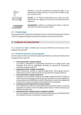 Decisión: se usa para representar una operación lógica o una
comparación de datos para que, en función del resultado, se siga
por un camino u otro.
Función: es un módulo independiente que realiza una tarea
determinada, que agrupa las instrucciones que realiza de forma
repetitiva.
Entrada/Salida: simboliza la introducción de datos o salida de
información a través de cualquier medio.
3.3 Pseudocódigo
Se usa para describirunalgoritmoenlenguaje natural,se suelenutilizarexpresiones similares
a la de los lenguajes de programación pero que cualquier usuario pueda entender.
4 Lenguajes de programación
Es un conjunto de reglas y símbolos que se usa para codificar las instrucciones de los
programas de ordenador.
4.1 Evolución histórica de los lenguajes
A continuación se realiza una clasificación general atendiendo a la evolución histórica de los
lenguajes desde su aparición.
 Primera generación: Lenguaje máquina
Los primeros ordenadores se programaban directamente en código binario, cada
ordenador tenía que ser programado utilizando un conjunto de instrucciones
específicas (lenguaje máquina).
 Segunda generación: Lenguaje ensamblador
Utiliza instrucciones sencillas en lugar de código binario. Este lenguaje utiliza un
traductor para convertir cada instrucción a su equivalente en lenguaje máquina.
 Tercera generación: Lenguaje de alto nivel
Sustituyen las instrucciones simbólicas por código independiente de la máquina y
mucho más cercano al lenguaje natural, para este desarrollo se utilizan lenguajes no
estructuradoscomoFORTRAN,Basicy Cobol.NOobstante,lamayoría de lenguajes de
esta generación siguen el paradigma de la programación estructurada.
 Cuarta generación: Programación orientada a objetos
Es un lenguaje más cercano a la vida cotidiana que la generación anterior, ya que los
programas se escriben en forma de objetos sobre los que se realizan acciones y que
interaccionan entre ellos.
 Quinta generación: Lenguaje natural e inteligencia artificial
Se usa un lenguaje muy natural para describir los problemas que, utilizando técnicas
de inteligencia artificial, el ordenador es capaz de resolver.
 