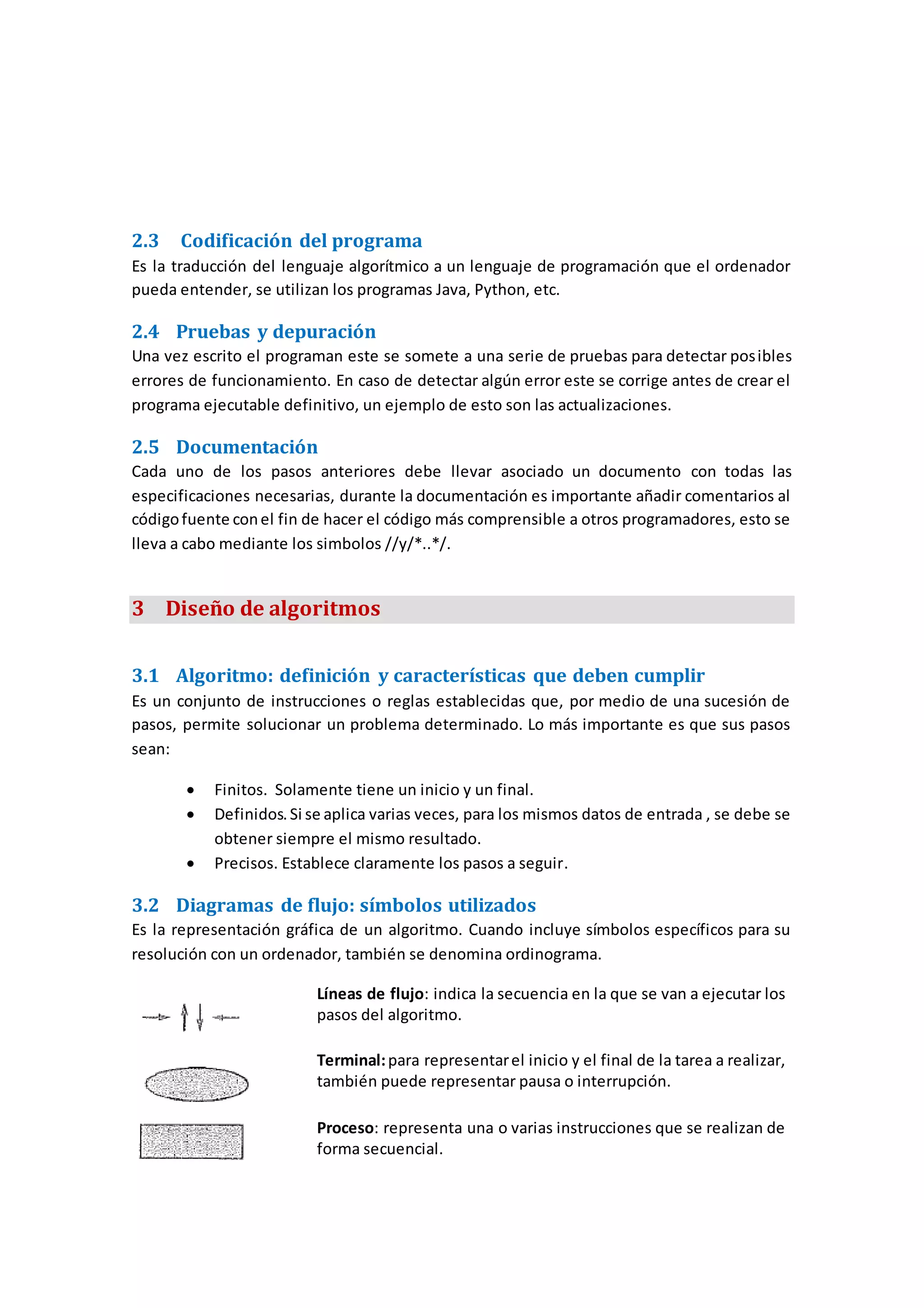 2.3 Codificación del programa
Es la traducción del lenguaje algorítmico a un lenguaje de programación que el ordenador
pueda entender, se utilizan los programas Java, Python, etc.
2.4 Pruebas y depuración
Una vez escrito el programan este se somete a una serie de pruebas para detectar posibles
errores de funcionamiento. En caso de detectar algún error este se corrige antes de crear el
programa ejecutable definitivo, un ejemplo de esto son las actualizaciones.
2.5 Documentación
Cada uno de los pasos anteriores debe llevar asociado un documento con todas las
especificaciones necesarias, durante la documentación es importante añadir comentarios al
códigofuente conel fin de hacer el código más comprensible a otros programadores, esto se
lleva a cabo mediante los simbolos //y/*..*/.
3 Diseño de algoritmos
3.1 Algoritmo: definición y características que deben cumplir
Es un conjunto de instrucciones o reglas establecidas que, por medio de una sucesión de
pasos, permite solucionar un problema determinado. Lo más importante es que sus pasos
sean:
 Finitos. Solamente tiene un inicio y un final.
 Definidos.Si se aplica varias veces, para los mismos datos de entrada , se debe se
obtener siempre el mismo resultado.
 Precisos. Establece claramente los pasos a seguir.
3.2 Diagramas de flujo: símbolos utilizados
Es la representación gráfica de un algoritmo. Cuando incluye símbolos específicos para su
resolución con un ordenador, también se denomina ordinograma.
Líneas de flujo: indica la secuencia en la que se van a ejecutar los
pasos del algoritmo.
Terminal:para representarel inicio y el final de la tarea a realizar,
también puede representar pausa o interrupción.
Proceso: representa una o varias instrucciones que se realizan de
forma secuencial.
 
