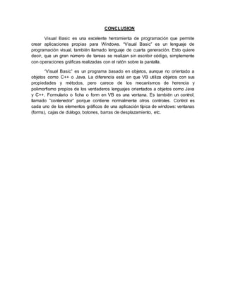 CONCLUSION
Visual Basic es una excelente herramienta de programación que permite
crear aplicaciones propias para Windows. “Visual Basic” es un lenguaje de
programación visual, también llamado lenguaje de cuarta generación. Esto quiere
decir, que un gran número de tareas se realizan sin escribir código, simplemente
con operaciones gráficas realizadas con el ratón sobre la pantalla.
“Visual Basic” es un programa basado en objetos, aunque no orientado a
objetos como C++ o Java. La diferencia está en que VB utiliza objetos con sus
propiedades y métodos, pero carece de los mecanismos de herencia y
polimorfismo propios de los verdaderos lenguajes orientados a objetos como Java
y C++. Formulario o ficha o form en VB es una ventana. Es también un control,
llamado “contenedor” porque contiene normalmente otros controles. Control es
cada uno de los elementos gráficos de una aplicación típica de windows: ventanas
(forms), cajas de diálogo, botones, barras de desplazamiento, etc.
 