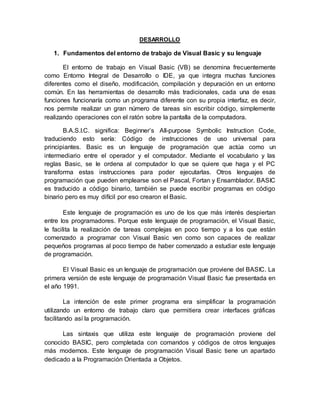 DESARROLLO
1. Fundamentos del entorno de trabajo de Visual Basic y su lenguaje
El entorno de trabajo en Visual Basic (VB) se denomina frecuentemente
como Entorno Integral de Desarrollo o IDE, ya que integra muchas funciones
diferentes como el diseño, modificación, compilación y depuración en un entorno
común. En las herramientas de desarrollo más tradicionales, cada una de esas
funciones funcionaría como un programa diferente con su propia interfaz, es decir,
nos permite realizar un gran número de tareas sin escribir código, simplemente
realizando operaciones con el ratón sobre la pantalla de la computadora.
B.A.S.I.C. significa: Beginner’s All-purpose Symbolic Instruction Code,
traduciendo esto sería: Código de instrucciones de uso universal para
principiantes. Basic es un lenguaje de programación que actúa como un
intermediario entre el operador y el computador. Mediante el vocabulario y las
reglas Basic, se le ordena al computador lo que se quiere que haga y el PC
transforma estas instrucciones para poder ejecutarlas. Otros lenguajes de
programación que pueden emplearse son el Pascal, Fortan y Ensamblador. BASIC
es traducido a código binario, también se puede escribir programas en código
binario pero es muy difícil por eso crearon el Basic.
Este lenguaje de programación es uno de los que más interés despiertan
entre los programadores. Porque este lenguaje de programación, el Visual Basic,
le facilita la realización de tareas complejas en poco tiempo y a los que están
comenzado a programar con Visual Basic ven como son capaces de realizar
pequeños programas al poco tiempo de haber comenzado a estudiar este lenguaje
de programación.
El Visual Basic es un lenguaje de programación que proviene del BASIC. La
primera versión de este lenguaje de programación Visual Basic fue presentada en
el año 1991.
La intención de este primer programa era simplificar la programación
utilizando un entorno de trabajo claro que permitiera crear interfaces gráficas
facilitando así la programación.
Las sintaxis que utiliza este lenguaje de programación proviene del
conocido BASIC, pero completada con comandos y códigos de otros lenguajes
más modernos. Este lenguaje de programación Visual Basic tiene un apartado
dedicado a la Programación Orientada a Objetos.
 