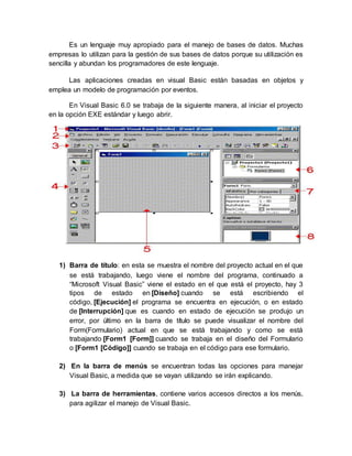Es un lenguaje muy apropiado para el manejo de bases de datos. Muchas
empresas lo utilizan para la gestión de sus bases de datos porque su utilización es
sencilla y abundan los programadores de este lenguaje.
Las aplicaciones creadas en visual Basic están basadas en objetos y
emplea un modelo de programación por eventos.
En Visual Basic 6.0 se trabaja de la siguiente manera, al iniciar el proyecto
en la opción EXE estándar y luego abrir.
1) Barra de título: en esta se muestra el nombre del proyecto actual en el que
se está trabajando, luego viene el nombre del programa, continuado a
“Microsoft Visual Basic” viene el estado en el que está el proyecto, hay 3
tipos de estado en [Diseño] cuando se está escribiendo el
código, [Ejecución] el programa se encuentra en ejecución, o en estado
de [Interrupción] que es cuando en estado de ejecución se produjo un
error, por último en la barra de título se puede visualizar el nombre del
Form(Formulario) actual en que se está trabajando y como se está
trabajando [Form1 [Form]] cuando se trabaja en el diseño del Formulario
o [Form1 [Código]] cuando se trabaja en el código para ese formulario.
2) En la barra de menús se encuentran todas las opciones para manejar
Visual Basic, a medida que se vayan utilizando se irán explicando.
3) La barra de herramientas, contiene varios accesos directos a los menús,
para agilizar el manejo de Visual Basic.
 