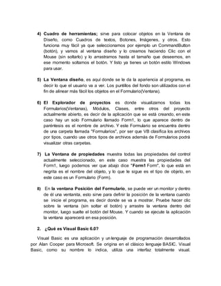 4) Cuadro de herramientas; sirve para colocar objetos en la Ventana de
Diseño, como Cuadros de textos, Botones, Imágenes, y otros. Esto
funciona muy fácil ya que seleccionamos por ejemplo un CommandButton
(botón), y vamos al ventana diseño y lo creamos haciendo Clic con el
Mouse (sin soltarlo) y lo arrastramos hasta el tamaño que deseemos, en
ese momento soltamos el botón. Y listo ya tienes un botón estilo Windows
para usar.
5) La Ventana diseño, es aquí donde se le da la apariencia al programa, es
decir lo que el usuario va a ver. Los puntillos del fondo son utilizados con el
fin de alinear más fácil los objetos en el Formulario(Ventana).
6) El Explorador de proyectos es donde visualizamos todas los
Formularios(Ventanas), Módulos, Clases, entre otros del proyecto
actualmente abierto, es decir de la aplicación que se está creando, en este
caso hay un solo Formulario llamado Form1, lo que aparece dentro de
paréntesis es el nombre de archivo. Y este Formulario se encuentra dentro
de una carpeta llamada "Formularios", por ser que VB clasifica los archivos
por tipos, cuando use otros tipos de archivos además de Formularios podrá
visualizar otras carpetas.
7) La Ventana de propiedades muestra todas las propiedades del control
actualmente seleccionado, en este caso muestra las propiedades del
Form1, luego podemos ver que abajo dice "Form1 Form", lo que está en
negrita es el nombre del objeto, y lo que le sigue es el tipo de objeto, en
este caso es un Formulario (Form).
8) En la ventana Posición del Formulario, se puede ver un monitor y dentro
de él una ventanita, esto sirve para definir la posición de la ventana cuando
se inicie el programa, es decir donde se va a mostrar. Pruebe hacer clic
sobre la ventana (sin soltar el botón) y arrastre la ventana dentro del
monitor, luego suelte el botón del Mouse. Y cuando se ejecute la aplicación
la ventana aparecerá en esa posición.
2. ¿Qué es Visual Basic 6.0?
Visual Basic es una aplicación y un lenguaje de programación desarrollados
por Alan Cooper para Microsoft. Se origina en el clásico lenguaje BASIC. Visual
Basic, como su nombre lo indica, utiliza una interfaz totalmente visual.
 