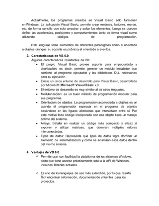 Actualmente, los programas creados en Visual Basic sólo funcionan
en Windows. La aplicación Visual Basic, permite crear ventanas, botones, menús,
etc. de forma sencilla con solo arrastrar y soltar los elementos. Luego se pueden
definir las apariencias, posiciones y comportamientos tanto de forma visual como
utilizando códigos de programación.
Este lenguaje toma elementos de diferentes paradigmas como el orientado
a objetos (aunque su soporte es pobre) y el orientado a eventos.
3. Características de VB 6.0
Algunas características resaltantes de VB:
 El propio Visual Basic provee soporte para empaquetado y
distribución; es decir, permite generar un módulo instalador que
contiene al programa ejecutable y las bibliotecas DLL necesarias
para su ejecución.
 Existe un único entorno de desarrollo para Visual Basic, desarrollado
por Microsoft: Microsoft Visual Basic x.0.
 El entorno de desarrollo es muy similar al de otros lenguajes.
 Modularización: es un buen método de programación modular para
sus programas.
 Orientación de objetos: La programación acomodada a objetos es un
cuando el programador especula en el programa de objetos
basándose en las figuras abstractas que interactúan entre sí. Por
este motivo todo código incorporado con ese objeto tiene un manejo
óptimo del sistema.
 Arrays: Batalla en realizar un código más compacto y eficaz al
exponer y utilizar matrices, que dominan múltiples valores
interconectados.
 Tipos de datos: Representa qué tipos de datos logra dominar un
elemento de sistematización y cómo se acumulan esos datos dentro
del mismo sistema.
4. Ventajas de VB 6.0
 Permite usar con facilidad la plataforma de los sistemas Windows,
dado que tiene acceso prácticamente total a la API de Windows,
incluidas librerías actuales.
 Es uno de los lenguajes de uso más extendido, por lo que resulta
fácil encontrar información, documentación y fuentes para los
proyectos.
 