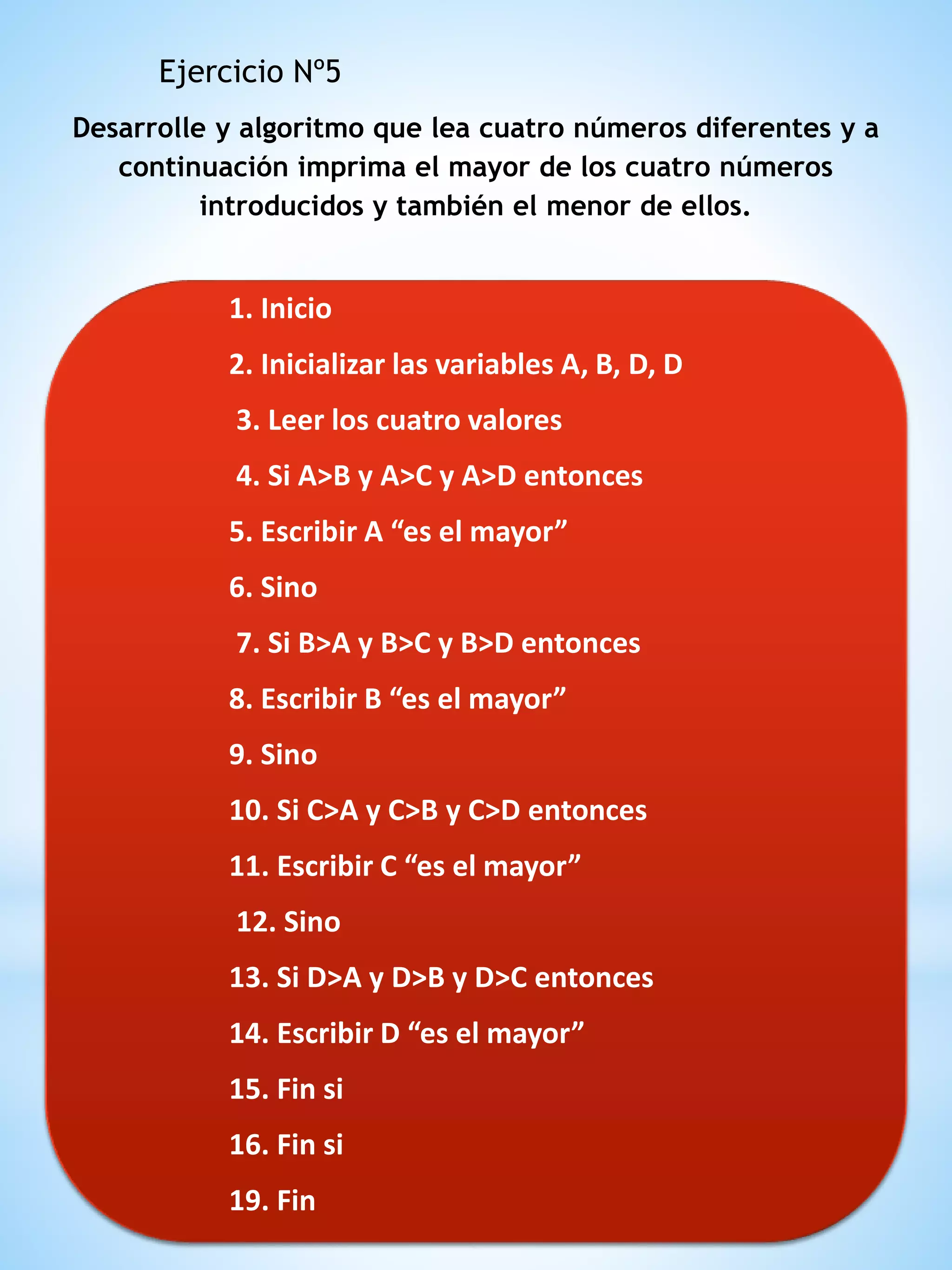 Desarrolle y algoritmo que lea cuatro números diferentes y a
continuación imprima el mayor de los cuatro números
introducidos y también el menor de ellos.
Ejercicio Nº5
1. Inicio
2. Inicializar las variables A, B, D, D
3. Leer los cuatro valores
4. Si A>B y A>C y A>D entonces
5. Escribir A “es el mayor”
6. Sino
7. Si B>A y B>C y B>D entonces
8. Escribir B “es el mayor”
9. Sino
10. Si C>A y C>B y C>D entonces
11. Escribir C “es el mayor”
12. Sino
13. Si D>A y D>B y D>C entonces
14. Escribir D “es el mayor”
15. Fin si
16. Fin si
19. Fin
 