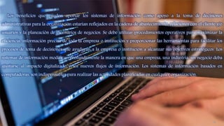 Los beneficios que pueden aportar los sistemas de información como apoyo a la toma de decisiones
administrativas para la organización estarían reflejados en la cadena de abastecimiento, relaciones con el cliente y/o
usuarios y la planeación de escenarios de negocios. Se debe utilizar procedimientos operativos para maximizar la
eficiencia, información precisa de toda la empresa o institución y proporcionar las herramientas para facilitar los
procesos de toma de decisiones que ayudarán a la empresa o institución a alcanzar sus objetivos estratégicos. Los
sistemas de información modifican profundamente la manera en que una empresa, una industria, un negocio deba
ajustarse al impacto digitalizado y los nuevos flujos de información. Los sistemas de información basados en
computadoras, son indispensables para realizar las actividades planificadas en cualquier organización.
10
 