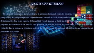 ¿QUÉ ES UNA INTERFAZ?
Se utiliza en informática para nombrar a la conexión funcional entre dos sistemas, programas, dispositivos o
componentes de cualquier tipo, que proporciona una comunicación de distintos niveles, permitiendo el intercambio
de información. Esto es un ejemplo de la realidad virtual. Cuando se habla de Sitios Web, se denomina interfaz al
conjunto de elementos de la pantalla que permiten al usuario realizar acciones sobre el Sitio Web que está
visitando. Por lo mismo, se considera parte de la interfaz a sus elementos de identificación, de navegación, de
contenidos y de acción.
11
 
