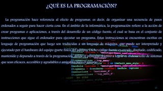 ¿QUÉ ES LA PROGRAMACIÓN?
La programación hace referencia al efecto de programar, es decir, de organizar una secuencia de pasos
ordenados a seguir para hacer cierta cosa. En el ámbito de la informática, la programación refiere a la acción de
crear programas o aplicaciones, a través del desarrollo de un código fuente, el cual se basa en el conjunto de
instrucciones que sigue el ordenador para ejecutar un programa. Estas instrucciones se encuentran escritas en
lenguaje de programación que luego son traducidas a un lenguaje de máquina, que puede ser interpretado y
ejecutado por el hardware del equipo (parte física del equipo). Dicho código fuente es creado, diseñado, codificado,
mantenido y depurado a través de la programación, donde el principal objetivo a lograr es el desarrollo de sistemas
que sean eficaces, accesibles y agradables o amigables para el usuario.
12
 