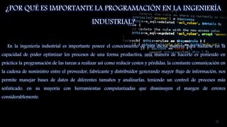 ¿POR QUÉ ES IMPORTANTE LA PROGRAMACIÓN EN LA INGENIERÍA
INDUSTRIAL?
En la ingeniería industrial es importante poseer el conocimiento de esta dicha materia para hallarse en la
capacidad de poder optimizar los procesos de una forma productiva, una manera de hacerlo es poniendo en
práctica la programación de las tareas a realizar así como reducir costos y pérdidas, la constante comunicación en
la cadena de suministro entre el proveedor, fabricante y distribuidor generando mayor flujo de información, nos
permite manejar bases de datos de diferentes tamaños y analizarlas, teniendo un control de procesos más
sofisticado, en su mayoría con herramientas computarizadas que disminuyen el margen de errores
considerablemente.
13
 